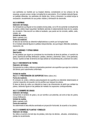 Los sardineles se medirán por su longitud efectiva, considerando en los ochavos de las
esquinas, ya sean curvas o rectas, la longitud de la cara exterior. En el metrado deberán figurar,
en partidas diferentes, los sardineles de distinto tipo, forma y dimensión. La unidad incluye la
excavación, revestimiento de sus puntos visibles y eliminación de desmonte.
HU.2.6 BERMAS
Extensión del trabajo.
Son terraplenes que figuran en los costados de las pistas, con el fin de aumentar eventualmente
su ancho y darles mayor seguridad, facilitando además el estacionamiento fuera de los canales
de circulación. Esta sección se refiere al acabado, que puede ser de concreto, asfalto, canto,
rodado, etc.
Unidad de medida.
Metro cuadrado (m2).
Forma de medición.
El área de las bermas se obtendrá multiplicándose su ancho por la longitud total.
En el metrado deberán figurar en partidas independientes, las que tengan diferentes acabados,
espesores, etc.
HU.2.7 JARDINES Y OTRAS OBRAS
Descripción.
En las partidas que siguen se consideran los movimientos de tierra de jardines, el sembrío de
grass, siembra de semillas, fertilización, plantas y árboles y elementos varios, como jardineras,
bancas. Cuando se trata de terrenos de baja calidad se incluirá transporte y extensión de cultivo.
HU.2.7.1 MOVIMIENTO DE TIERRA
Extensión del trabajo.
Comprende los cortes y rellenos compensados para tener una superficie que siga los contornos
del terreno pero suavemente conformada.
Unidad de medida
HU.2.7.1.1 PREPARACIÓN DE SUPERFICIE Metro cúbico (m3)
Forma de medición.
El cómputo de cortes y rellenos para preparación de superficie se obtendrán determinando el
volumen respectivo de acuerdo con los perfiles que marquen los planos.
El área de tierra de cultivo se obtendrá en base a las dimensiones de jardín que señalan los
planos, debiendo figurar en las partidas del metrado los espesores correspondientes.
HU.2.7.2 SEMBRÍO DE GRASS
Extensión del trabajo.
Comprende el sembrío de grass y es por semilla o por planchas, así como el tipo de grama,
incluye fertilización.
Unidad de medida.
Metro cuadrado (m2).
Forma de medición.
Se determinará el área efectiva sembrada en proyección horizontal, de acuerdo a los planos.
HU.2.7.3 SEMBRÍO DE PLANTAS Y ÁRBOLES
Extensión de trabajo.
Se refiere al sembrío de todo tipo de plantas y todo tipo de árboles , arbustos, enredaderas y
plantas de recubrimiento.
 