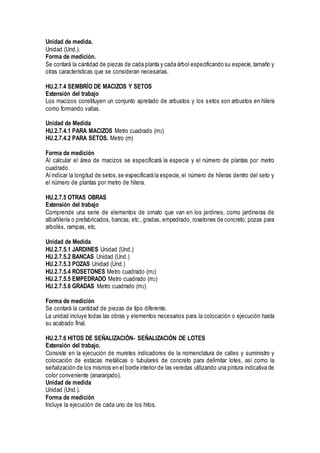 Unidad de medida.
Unidad (Und.).
Forma de medición.
Se contará la cantidad de piezas de cada planta y cada árbol especificando su especie,tamaño y
otras características que se consideran necesarias.
HU.2.7.4 SEMBRÍO DE MACIZOS Y SETOS
Extensión del trabajo
Los macizos constituyen un conjunto apretado de arbustos y los setos son arbustos en hilera
como formando vallas.
Unidad de Medida
HU.2.7.4.1 PARA MACIZOS Metro cuadrado (m2)
HU.2.7.4.2 PARA SETOS. Metro (m)
Forma de medición
Al calcular el área de macizos se especificará la especie y el número de plantas por metro
cuadrado.
Al indicar la longitud de setos,se especificará la especie, el número de hileras dentro del seto y
el número de plantas por metro de hilera.
HU.2.7.5 OTRAS OBRAS
Extensión del trabajo
Comprende una serie de elementos de ornato que van en los jardines, como jardineras de
albañilería o prefabricados, bancas, etc.,gradas, empedrado, rosetones de concreto; pozas para
arbolés, rampas, etc.
Unidad de Medida
HU.2.7.5.1 JARDINES Unidad (Und.)
HU.2.7.5.2 BANCAS Unidad (Und.)
HU.2.7.5.3 POZAS Unidad (Und.)
HU.2.7.5.4 ROSETONES Metro cuadrado (m2)
HU.2.7.5.5 EMPEDRADO Metro cuadrado (m2)
HU.2.7.5.6 GRADAS Metro cuadrado (m2)
Forma de medición
Se contará la cantidad de piezas de tipo diferente.
La unidad incluye todas las obras y elementos necesarios para la colocación o ejecución hasta
su acabado final.
HU.2.7.6 HITOS DE SEÑALIZACIÓN- SEÑALIZACIÓN DE LOTES
Extensión del trabajo.
Consiste en la ejecución de muretes indicadores de la nomenclatura de calles y suministro y
colocación de estacas metálicas o tubulares de concreto para delimitar lotes, así como la
señalización de los mismos en el borde interior de las veredas utilizando una pintura indicativa de
color conveniente (anaranjado).
Unidad de medida
Unidad (Und.).
Forma de medición
Incluye la ejecución de cada uno de los hitos.
 