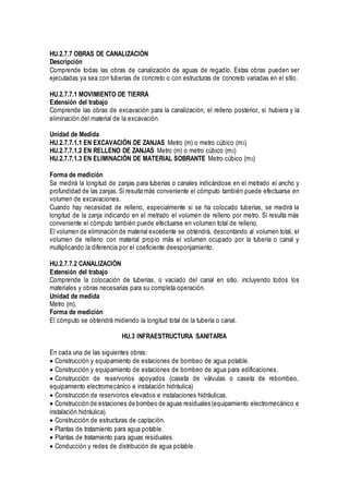HU.2.7.7 OBRAS DE CANALIZACIÓN
Descripción
Comprende todas las obras de canalización de aguas de regadío. Estas obras pueden ser
ejecutadas ya sea con tuberías de concreto o con estructuras de concreto variadas en el sitio.
HU.2.7.7.1 MOVIMIENTO DE TIERRA
Extensión del trabajo
Comprende las obras de excavación para la canalización, el relleno posterior, si hubiera y la
eliminación del material de la excavación.
Unidad de Medida
HU.2.7.7.1.1 EN EXCAVACIÓN DE ZANJAS Metro (m) o metro cúbico (m3)
HU.2.7.7.1.2 EN RELLENO DE ZANJAS Metro (m) o metro cúbico (m3)
HU.2.7.7.1.3 EN ELIMINACIÓN DE MATERIAL SOBRANTE Metro cúbico (m3)
Forma de medición
Se medirá la longitud de zanjas para tuberías o canales indicándose en el metrado el ancho y
profundidad de las zanjas. Si resulta más conveniente el cómputo también puede efectuarse en
volumen de excavaciones.
Cuando hay necesidad de relleno, especialmente si se ha colocado tuberías, se medirá la
longitud de la zanja indicando en el metrado el volumen de relleno por metro. Si resulta más
conveniente el cómputo también puede efectuarse en volumen total de relleno.
El volumen de eliminación de material excedente se obtendrá, descontando al volumen total, el
volumen de relleno con material propio más el volumen ocupado por la tubería o canal y
multiplicando la diferencia por el coeficiente deesponjamiento.
HU.2.7.7.2 CANALIZACIÓN
Extensión del trabajo
Comprende la colocación de tuberías, o vaciado del canal en sitio, incluyendo todos los
materiales y obras necesarias para su completa operación.
Unidad de medida
Metro (m).
Forma de medición
El cómputo se obtendrá midiendo la longitud total de la tubería o canal.
HU.3 INFRAESTRUCTURA SANITARIA
En cada una de las siguientes obras:
Construcción y equipamiento de estaciones de bombeo de agua potable.
Construcción y equipamiento de estaciones de bombeo de agua para edificaciones.
Construcción de reservorios apoyados (caseta de válvulas o caseta de rebombeo,
equipamiento electromecánico e instalación hidráulica)
Construcción de reservorios elevados e instalaciones hidráulicas.
Construcción de estaciones de bombeo de aguas residuales (equipamiento electromecánico e
instalación hidráulica).
Construcción de estructuras de captación.
Plantas de tratamiento para agua potable.
Plantas de tratamiento para aguas residuales.
Conducción y redes de distribución de agua potable.
 