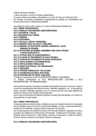 Redes de aguas residuales.
Otros sub grupos u obras de similares características.
Es usual el empleo de partidas contempladas en el rubro de Obras de Edificación (OE.).
Sin embargo, se precisa a continuación un agrupamiento de partidas con características muy
propias para el rubro de Infraestructura Sanitaria.
Las partidas de primer orden usuales en el rubro de Infraestructura Sanitaria son:
HU.3.1 OBRAS PROVISIONALES.
HU.3.2 TRABAJOS PRELIMINARES COMPLEMENTARIOS.
HU.3.3 SEGURIDAD Y SALUD.
HU.3.4 MOVIMIENTO DE TIERRAS.
HU.3.5 TUBERÍAS.
HU.3.6 ACCESORIOS.
HU.3.7 VÁLVULAS, GRIFOS Y MEDIDORES.
HU.3.8 CÁMARAS PARA VÁLVULAS Y SIMILARES.
HU.3.9 CÁMARAS DE INSPECCIÓN: BUZONES, BUZONETAS, CAJAS,
CÁMARAS DE REUNIÓN.
HU.3.10 ESTACIONES DE BOMBEO, REBOMBEO PARA AGUA POTABLE
Y AGUAS RESIDUALES (*).
HU.3.11 ESTRUCTURAS DE ALMACENAMIENTO.
HU.3.12 PLANTAS DE TRATAMIENTO DE AGUA POTABLE.
HU.3.13 PLANTAS DE TRATAMIENTO DE AGUAS RESIDUALES.
HU.3.14 INSTALACIONES ELECTROMECÁNICAS
HU.3.15 INSTALACIONES HIDRAULICAS
HU.3.16 REDES ELÉCTRICAS Y DE COMUNICACIÓN
HU.3.17 EMPALMES
HU.3.18 PRUEBAS HIDRAULICAS Y DE CALIDAD
HU.3.19 PAVIMENTOS EN ZONAS AFECTADAS
HU.3.20 PERFORACIÓN DE POZOS TUBULARES
(*) Partidas contempladas en OE.4.6 EQUIPOS ELECTRICOS Y MECÁNICOS
(**) Partidas contempladas en HU.4 INFRAESTRUCTURA ELÉCTRICA y HU.5
INFRAESTRUCTURA DE COMUNICACIONES.
Como aplicación general, el cómputo de metrado de las partidas será neto, sin tener en cuenta el
volumen de esponjamiento (Movimiento de tierras, materiales agregados, etc.), ni desperdicios
(Acero estructural, materiales agregados, etc.), los mismos que irán como parte integrante del
Análisis de Precios de las Partidas correspondientes.
Para el caso de eliminación de material excedente el metrado final será afectado por el factor de
esponjamiento de cada material.
HU.3.1 OBRAS PROVISIONALES.
Comprende todas las construcciones e instalaciones que con carácter temporal son ejecutadas
por la Contratista, para el servicio del personal administrativo y obrero, para almacenamiento y
cuidado de los materiales y equipos durante la ejecución de las obras.
Las construcciones son de carácter temporal y no forman parte definitiva ó integrante de la Obra.
Considera las Partidas de Construcciones Provisionales, Instalaciones Provisionales, Agua y
Desagüe para la Construcción, y otras Partidas conforme a la descripción, unidad de medida y
forma de medición indicado en el Capítulo II Obras en Edificación.
HU.3.2 TRABAJOS PRELIMINARES COMPLEMENTARIOS.
 