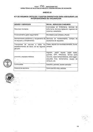 ANEXO 24
BIENES Y SERVICIOS
Recursos Humanos.
Financiamiento gasto seguimiento Movilidad Local (Urbana y Rural)
Insumós y equipos médicos
Gasolina, petróleo, aceite lubricado
Materiál de escritorio Carné de AIS niño y adultos
100
KIT DE INSUMOS CRÍTICOS Y GASTOS OPERATIVOS PARA ASEGURAR LAS
INTERVENCIONES DE VACUNACIÓN
Mantenimiento preventivo y recuperativo de
los equipos y complementos
Servicios de mantenimiento, compra de
accesorios de repuestos
Fletes, alquiler de movilidad terrestre, fluvial,
pasajes.
RR.HH., SERVICIOS E INSUMOS
Licenciadas en Enfermería, técnicas de
enfermería, técnicos digitación, ingeniero de
sistema o estadístico
Combustible
NTS N° •196 -MINSA/DGIESP-2022
NORMA TÉCNICA DE SALUD QUE ESTABLECE EL ESQUEMA NACIONAL DE VACUNACIÓN
Algodón, Jabón líquido, papel toalla,
guantes, EPP, Piñoneras, termos porta
vacunas, cajas transportadoras, data logger,
paquetes fríos, termómetros, equipo de
cómputo, etc.
Transportes de vacunas a todos los
establecimientos de salud, de las regiones
del país.
V
^ga***^
 