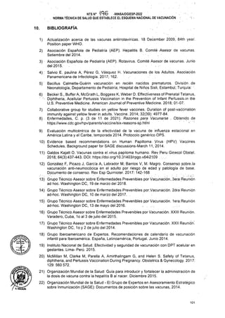 BIBLIOGRAFÍA
10.
1)
2)
5)
6)
7)
8).
9)
10)
11)
12)
.1.4)
15)
16)
17)
18)
19)
20)
21)
22)
101
Evaluación multicéntrica de la efectividad de la vacuna de influenza estacional en
América Latina y el Caribe, temporada 2014. Protocolo genérico OPS.
Evidence based recommendations on Human Papilloma. Virus (HP/). Vaccines
Schedules. Background paper for SAGE discussions-March 11, 2014.
Caldos Kajatt O. Vacunas contra el.virus papiloma humano. Rey .Peru. Ginecpl Obstet.
2018; 64(3):437-443. DOI: https://doi.org/10.31403/rpgo.v64i21.09 . ..
Gonzalez.E, Picazo J, Garcia A, Labrador M, Barrios V, M. Magro. Consenso sobre.la
vacunación anti-neumocócica en el adulto por riesgo de edad y patología de base.
Documento de consenso. Rev Esp Quimioter. 2017: 142-168
NTSN° -MINSA/DGIESP-2022
. NORMA TÉCNICA DE SALUD QUE ESTABLECE EL ESQUEMA NACIONAL DE VACUNACIÓN .
13) Grupo Técnico Asesor sobre Enfermedades Prevenibles por Vacunación...3era Reunión
ad hoc. Washington DC, 19 de marzo del 2018.
Grupo Técnico Asesor sobre Enfermedades Prevenibles por. Vacunación. 2dra Reunión
ad-hoc. Washington DC., 10 de marzo del 2017. .
Grupo Técnico Asesor sobre Enfermedades Prevenibles ppr Vacunación, lera,Reunión
ad-hoc. Washington DC, 13 de mayo del.2016. . , ;
Grupo Técnico Asesor sobre Enfermedades Prevenibles por Vacunación. XXIII Reunión.
Varadero, Cuba, 1o al 3 de julio del 2015.
Grupo Técnico Asesor sobre Enfermedades Prevenibles por Vacunación. XXII Reunión;
Washington DC, 1o y 2 de julio del 2014.
Grupo Iberoamericano de Expertos. Recomendaciones de calendario de vacunación
infantil para Iberoamérica. España, Latinoamérica, Portugal. Junio 2014.
Instituto Nacional de Salud. Efectividad y seguridad de vacunación con DPT acelular en
gestantes. Lima-Perú. 2015.
McMillan M, Clarke M, Parella A, Amirthalingam G, and Helen S. Safety of Tetanus,
diphtheria, and Pertussis Vaccination During Pregnancy. Obstetrics & Gynecology. 2017:
129: 560 572.
Organización Mundial de la Salud: Guía para introducir y fortalecer la administración de
la dosis de vacuna contra la hepatitis B al nacer. Diciembre 2015.
Organización Mundial de la Salud - El Grupo de Expertos en Asesoramiento Estratégico
sobre Inmunización (SAGE): Documentos de posición sobre las vacunas, 2014.
I A.H0LGUIN
Actualización acerca de las vacunas antirrotavíricas. 18 December 2009, 84th year.
Position paper WHO.
Asociación Española de Pediatría (AEP). Hepatitis B. Comité Asesor de vacunas.
Setiembre del 2014.
3) Asociación Española de Pediatría (AEP). Rotavirus. Comité Asesor de vacunas. Junio
del 2015.
4) . Salvio E. paulina A, Pérez G, Vásquez H. Vacunaciones de los Adultos. Asociación
Panamericana de Infectología. 2017; 162.
Bacillus Calmette-Gúérin vacunación en recién nacidos prematuros. División . de
Néonatología, Departamento de Pediatría, Hospital de Niños Sisli, Estambul,:Turquía.
Becker S., Buffer A, McGrath L, Boggess K, Weber D. Effectiveness of Prenatal Tetanus,
Diphtheria, Acellular Pertussis Vaccination in the Prevention of Infant PeftussisJn the
U.S. Preventive Medicine. American Journal of Preventive Medicine. 2018; 01-07.
Collaborative group for studies on yellow fever vaccines. Duration of post-vaccination
immunity against yellow fever in adults. Vaccine. 2014; 32(39): 4977-84.
Enfermedades, C. p. (3 de 11 de 2021). Razones para Vacunarse . .Obtenido de
https://www.cdc.gov/hpv/parents/vaccjne/six-reasons-si3.htrnl ■ ■
 