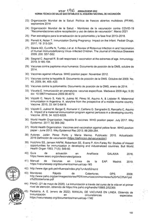 Anafilaxia: GALAXIA 2016.
de la EAP. Madrid. 2019.
OPS. 2008.
102
’Hz 0G
MiOLGUlN
NTS N° iqe -MINSA/DGIESP-2022
NORMA TÉCNICA DE SALUD QUE ESTABLECE EL ESQUEMA NACIONAL DE VACUNACIÓN
o%20cóberturas.pdf
44) PAHO. (21 de mayo de 2020). La inmunización a través del curso de la vida en el primer
1XJ
1
Health Organ 1993; 71(5): 549-60.
40) Guía de actuación en
https://www.seaic.org/profesionales/galaxia
41) Manual de Vacunas en Línea
https://vacunasaep.Org/documentos/manual/cap-1#3
42) http://www.dge.gob.pe/influenza/index.php?u=Acb52rszrd
43) Monitoreo Rápido de Coberturas. OPS. 233;
http://www.paho.org/per/images/stories/PER/inmunizacion/monitoreo%20r%C3%A1pid
A. Impact of a maternal immunization program against pertussis in a developing country.
Vaccine. 2016; 34: 6223-6228.
36) World Health Organization. Hepatitis B vaccines: WHO position paper. July 2017. Wky
■ Epidemiol. 2017; 92:369-392.
37) World Health Organization. Vaccines and vaccination against yellow fever. WHO position
paper - June 2013. Wky Epidemiol Rec 2013; 88:269-284.
38) Autores: Julián Pérez Porto y María Merino. Publicado: 2015. Actualizado:
2016;Definición de vacunación (https://definicion.de/vacunaci0n/)
39) Hutchins SS, Jansen HAFM, Robertson SE, Evans P, Kim-Farley RJ: Studies of missed
opportunities for immunization in developing and industrialized countries. Bull World,
23) Organización Mundial de la Salud: Política de frascos abiertos multidosis (PFAM),
septiembre 2014
24) Organización Mundial de la Salud - Monitoreo de la vacunación contra COVID-19
“Recomendaciones sobre recopilación y uso de datos de vacunación”. Marzo 2021
25) Plan estratégico para la erradicación de la poliomielitis y la fase final 2013-2018.
26) Perrett K, Nolan T. Inmunization During Pregnancy: Impact on the Infant. Pediatr Drugs.
2017;19:313-324.
27) Steele AD, Cunliffe N, Tumbo J et al. A Review of Rotavirus Infection in and Vaccination,
of Human Immunodeficiency Virus-Infected Children. The Journal of Infectious Diseases
2009; 200: S57-S62.
28) Siegrist C. Aspinall R. B-cell responses ti vaccination at the extremes of age. Inmunology.
2019; 9:185-194.
29) Vacunas contra papiloma virus humanos: Documento de posición de la QMS, octubre de
2014.
30) Vaccines against influenza. WHO position paper. November 2012.
31) Vacunas contra la hepatitis B. Documento de posición de la OMS. Octubre del 2009. No.
40, 2009, 84, 405-420.
32) Vacunas contra la poliomielitis: Documento de posición de la OMS, enero de 2014.
33) Vizueta E. Inmunización en prematuros: vacunas específicas. Medwave 2009 Ago; 9 (8)
doi: 10.5867/medwave.2009.08.4072.
34) Vizzotti C, Neyro S, Katz N, Juárez M, Pérez M, Aquino A, & Lisbster R. Materninal
inmunization in Argentina: A. storyline from the prospective of a middle income country
: Vaccine. 2015;33:6413-6419.
35) Vizzotti C, Juárez M, Bergel E, Romanin V, Califano G. Sangradini S, Rancaño C, Aquino
_ nivel de atención, obtenido de https://iris.paho.Org/handle/10665.2/52365
Pediatria’ ,A- E- (enero de 2022)- MANUAL DE VACUNAS EN LINEA. Obtenido de
| | ) Inmunización en circunstancias especiales-
https://vacunasaep.Org/documentos/manual/cap-11#2
 