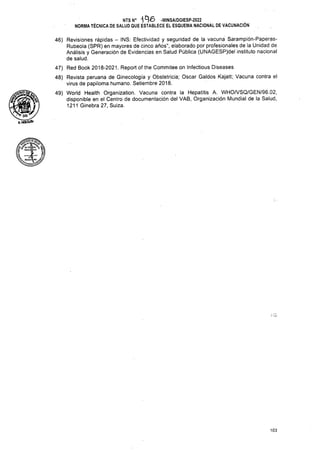 103
NTS N° 'lA'O -MINSA/DGIESP-2022
NORMA TÉCNICA DE SALUD QUE ESTABLECE EL ESQUEMA NACIONAL DE VACUNACIÓN
46) Revisiones rápidas - INS: Efectividad y seguridad de la vacuna Sarampión-Paperas-
Rubeola (SPR) en mayores de cinco años", elaborado por profesionales de la Unidad de
Análisis y Generación de Evidencias en Salud Pública (UNAGESP)del instituto nacional
de salud.
47) Red Book 2018-2021. Report of the Commitee on Infectious Diseases
48) Revista peruana de Ginecología y Obstetricia; Oscar Caldos Kajatt; Vacuna contra el
virus de papiloma humano. Setiembre 2018.
49) World Health Organization. Vacuna contra la Hepatitis A. WHO/VSQ/GEN/96.02,
disponible en el Centro de documentación del VAB, Organización Mundial de la Salud,
1211 Ginebra 27, Suiza.
^HOtGUtN
 