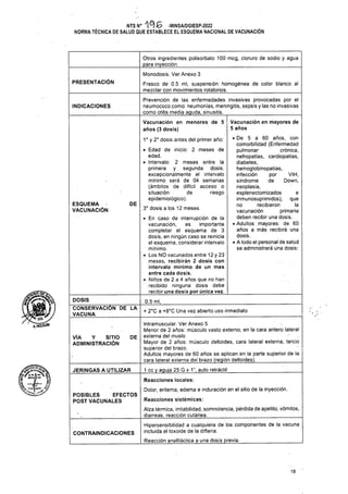 Monodosis. Ver Anexo 3
PRESENTACIÓN
INDICACIONES
1° y 2° dosis antes del primer año:
DE
0.5 mi,
+ 2°C a +8°C Una vez abierto uso inmediato
/ !
DE
1 cc y aguja 25 G x 1", auto retráctil
JERINGAS A UTILIZAR
Reacciones locales:
Dolor, eritema, edema e induración en el sitio de la inyección.
Reacciones sistémicas:
CONTRAINDICACIONES
Reacción anafiláctica a una dosis previa.
18
Vacunación en menores de 5
años (3 dosis)
ESQUEMA -
VACUNACIÓN
Otros ingredientes polisorbato 100 mcg, cloruro de sodio y agua
para inyección.
Frasco de 0.5 mi, suspensión homogénea de color blanco al
mezclar con movimientos rotatorios.
Prevención de las enfermedades invasivas provocadas por el
neumococo como: neumonías, meningitis, sepsis y las no invasivas
como otitis media aguda, sinusitis.
Intramuscular. Ver Anexo 5
Menor de 2 años: músculo vasto externo, en la cara antero lateral
externa del muslo
Mayor de 2 años: músculo deltoides, cara lateral externa, tercio
superior del brazo.
Adultos mayores de 60 años se aplican en la parte superior de la
cara lateral externa del brazo (región deltoides).
Alza térmica, irritabilidad, somnolencia, pérdida de apetito, vómitos,
diarreas, reacción cutánea.
Hipersensibilidad a cualquiera de los componentes de la vacuna
incluida el toxoide de la difteria.
2
y
meses i
segunda
Vacunación en mayores de
5 años
por
de
VIH,
Down,
DOSIS
CONSERVACIÓN DE LA
VACUNA
e
que
la
primaria
deben recibir una dosis.
• Adultos mayores: de 60
años a más recibirá una
dosis.
• A todo el personal de salúd
se administrará úna dosis:
NTSN’^S •MINSA/DGIESP-2022
NORMA TÉCNICA DE SALUD QUE ESTABLECE EL ESQUEMA NACIONAL DE VACUNACIÓN
• De 5 a 60 años, con
comorbilidad (Enfermedad
pulmonar crónica,
nefropatías, cardiopatías,
diabetes,
hemoglobinopatías,
infección
síndrome
neoplasia,
esplenectomizados
inmunosuprimidos),
no recibieron
vacunación
• En caso de interrupción de la
vacunación, es importante
completar el esquema de 3
dosis, en ningún caso se reinicia
el esquema, considerar intervalo
mínimo.
• Los NO vacunados entre 12 y 23
meses, recibirán 2 dosis con
intervalo mínimo de un mes
entre cada dosis.
• Niños de 2 a 4 años que no han
recibido ninguna dosis debe
recibir una dosis por única vez.
• Edad de inicio: 2 meses de
edad.
• Intervalo: 2 meses entre la
primera y segunda dosis,
excepcionalmente el intervalo
mínimo será de 04 semanas
(ámbitos de difícil acceso o
situación de riesgo
epidemiológico).
3o dosis a los 12 meses.
VÍA Y SITIO
ADMINISTRACIÓN
«HOlGUlH
POSIBLES EFECTOS
POST VACUNALES
 