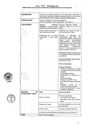 ’í> ’
PRESENTACIÓN
i-
!
i
Personal de Salud.
i;
Edad
De 6 a 12 meses
Menores de 3 años
3 años a más Una dosis de adulto cada año
DOSIS
27
í
Una dosis pediátrica al año y otra
a los dos años
Dos dosis pediátricas
lera dosis a los 6 meses
2da dosis a mes de la primera
dosis
ESQUEMA DE
VACUNACIÓN Y DOSIS
h
I
• Niñas y Niños menores de 1
año: administrar 2 dosis
Vacuna Influenza
Pediátrica: a niños y niñas
menores de 3 años de edad.
Vacuna Influenza adulto mayor:
de 60 años a más..
í-
i
INDICACIONES
í
I
La Vacuna contra Influenza se administra una vez cada año. (*)
0.25 mi. Dosis pediátrica
Vacuna que contiene cepas de virus fraccionado, ináctivadós y
purificados, obtenidos en cultivos celulares de pollo. Incluye cepas
de influenza A (H1N1 y H3N2) y cepas de influenza tipo B.
Frascos multidosis o mono dosis pediátrica
Frascos multidosis o mono dosis adulta . Ver Anexo 3; .
NTS N° j 9 6 -MINSA/DGIESP-2022
NORMA TÉCNICA DE SALUD QUE ESTABLECE EL ESQUEMA NACIONAL DE VACUNACIÓN
• Niñas/niños de 1 y 2 años:
administrar 1 dosis cada
año.
COMPOSICIÓN
Población de 3 años de edad a
más: administrar '1 dosis
oGL/
Vacuna Influenza Adulto: a
población mayor de 3 :años de
edad. . .
Grupos dé Riesgo:
- Población de distritos en riesgo
por bajas temperaturas (heladas'
y friajes). ' . •.
- Comunidades Nativas.
- Estudiantes de ciencias. de la
salud. .
- Fuerzas Armadas. "
-• Personal de la PNP- Perú. '
- Cruz Roja, Bomberos y Defensa
Civil.
- Población Privada de su
Libertad (cárceles, penales).
- Centros de rehabilitación, casas
de reposo, albergues._____
Número de dosis
Vacunar a personas cgn
comorbilidad. entre ellos:, con
condiciones médicas crónicas .de
riesgo como. enfermedades
cardiovasculares, enfermedades
respiratorias crónicas, enfermedad
renal,' diabetes, obesidad, otras
enfermedades metabólicas,
cáncer o . inmunodeficiencia .en
fase controlada; entre otros.
■ • . . • -í •
Gestantes: Mujeres embarazadas
en'cualquier trimestre dé gestación
y puérperas.
N
 