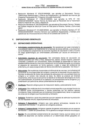 DISPOSICIONES GENERALES
V.
DEFINICIONES OPERATIVAS:
5.1
• Anafilaxia: Reacción alérgica grave de instauración rápida y potencialmente mortal.
A.HOLGUIN
3
• Antíqeno: Sustancia o grupo de sustancias que son capaces de estimular la producción
de una respuesta inmune, específicamente de anticuerpos.
• Antíqeno T Dependiente: Antígeno que, para generar anticuerpos, necesita de la
cooperación de linfocitos T. En general son antígenos proteicos.
• Antíqeno T Independiente: Antígenos capaces de generar anticuerpos aun en ausencia
de linfocitos T. Suelen ser polisacáridos. Por lo general no otorgan memoria inmunológica.
• Barrido: Es una actividad complementaria de vacunación masiva, que se realiza con el
objetivo de desarrollar una barrera sanitaria en un determinado ámbito geográfico en
• Anticuerpo: Son moléculas de la inmunidad humoral específica cuya principal función es
la defensa contra microorganismos y toxinas producidas por los distintos agentes
microbianos. Estas moléculas que son proteínas (inmunoglobulinas), tienen la capacidad
de unirse con el antígeno que ha producido su formación.
• Actividades complementarías de vacunación: Se caracterizan por estar orientadas’á
una población objetivo; se implementan en un período de tiempo definido, y se programan
con la finalidad de complementar las acciones regulares de vacunación o ante un evento
de riesgo epidemiológico por enfermedades prevenibles por vacuna en eliminación o
control.
NTSN0 1 -MINSA/DGIESP-2022
NORMA TÉCNICA DE SALUD QUE ESTABLECE EL ESQUEMA NACIONAL DE VACUNACIÓN
Mr rU
Mirtac: :ysi gV
^.73 Í
• Actividades regulares de vacunación: Son actividades diarias de vacunación, de
carácter preventivo (en niños y niñas, adolescentes, adultos, adultos mayores, población
vulnerable y población con comorbilidad). Estas actividades se desarrollan en todos los
establecimientos de salud a nivel intra y extramural, con la finalidad de captar y/o completar
el esqúema de vacunación en forma oportuna y están a cargo del profesional- dé
enfermería y en casos excepcionales del técnico de enfermería capacitado. Ver Anexo 4
• Adyuvantes: Son sustancias incorporadas a la fórmula de las vacunas, con lá finalidad dé’
incrementar la inmunogenicidad del antígeno y potenciar la respuesta inmune específica.
Permiten la obtención de títulos más elevados de anticuerpos con una cantidad menor de
' antígeno y un número más reducido de dosis. Su efecto se produce por divérsós
mecanismos, entre los que se encuentran el retardo en la liberación del antígeno en el sitio
de la administración, el aumento en la captación y el procesamiento de los antígenos y su
presentación por parte de las células presentadoras de antígenos.
• Resolución Ministerial N° 878-2019/MINSA, que aprueba el Documento Técnico:
“Definiciones Operacionales y Criterios de Programación y de Medición de Avances del
Programa Presupuestal 001: Programa Articulado Nutricional”.
• Resolución Ministerial N° 1138-2019/MINSA, que aprueba la NTS N° 159-
MINSA/2019/DGIESP: Norma Técnica de Salud para la Prevención de la Transmisión
Materno Infantil del VIH, Sífilis y Hepatitis B.
• Resolución Ministerial N° 030-2020/MINSA, que aprueba el Documento Técnico: “Modelo
de Cuidado Integral de Salud por Curso de Vida para la Persona, Familia y Comunidad
(MCI)”. .•
• Resolución Ministerial N° 214-2020-MINSA, que aprueba la. Directiva Sanitaria N° 93-
MIÑSA/2020/DGIESP, Directiva Sanitaria que establece disposiciones y medidas para
operativizar las inmunizaciones en el Perú en el Contexto del COVID-19.
Mírtni;:
 