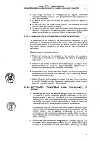 - ■■
Estas jornadas de vacunación ofrecen:
FOCALIZADAS PARA
35
b) Vacunación en Comunidades Indígenas: La población indígena será
vacunada a través de brigadas itinerantes (Equipos de Atención Integral
de Salud a Poblaciones Excluidas y Dispersas - AISPED) y con otras
a) Vacunación en zonas de Heladas, Friaje y Bajas de temperaturas:
Las heladas y friajes constituyen peligros recurrentes en las zonas
Altoandinas y en la Amazonia de nuestro país, cada establecimiento de
salud según su nivel de responsabilidad debe conocer la distribución dé
los ámbitos con mayor y menor predisposición a presentar eventos de
heladas y friaje según las variables climáticas de temperaturas.
POBLACIONES EÑ
La vacunación contra el neumococo y la influenza es de prioridad en esta
zona, es importante asegurar la vacunación en los menores de 5 años y
adultos mayores con el objetivo fundamental de prevenir las
complicaciones por infecciones respiratorias agudas (IRA) durante la
temporada de bajas temperaturas con mayor intensidad en los meses de
abril a setiembre.
6.3.2.4. ACTIVIDADES
RIESGO:
> Mejorar el acceso de la población a los servicios de vacunación
incrementando la oférta con la ampliación del-número de brigadas de
vacunación. •
> Ante riesgo inminente de reintroducción de alguna enfermedad
inmunoprevenible y cuando se tiene que controlar un brote o epidemia de
estas enfermedades.
> El ámbito de su ejecución, puede-ser distrital, provincial, regional' ó
nacional.
> La vacunación es de manera indiscriminada, sin considerar el estado
vacunal previo de la población objetivo.
> Su ejecución debe ser rápida, hasta 2 semanas en lás áreas urbanas-y-4
semanas como máximo, en las áreas rurales; Las cobertúras alcanzadas
deben ser verificadas por Monitoreo Rápido de Vacunados (MRV).
> Utilizar diferentes tácticas según la realidad local tales conió Vacunación
a domicilio, brigadas móviles, Vacunación institucional en los servicios de
salud con horarios ampliados y diferenciados.
> Implementar puntos de vacunación -en fechas y horarios -estrátegicos-éh
lugares públicos accesibles, Como estadios, plazas, mercados, iglesias.
Instituciones Edúcativas, etc. • ¡
> Ampliación del horario de atención en los servicios-de vacunación dé lós
establecimientos de salud de mayor demanda, estableciendo ■ lá
programación en el periodo de atención (Días/meses).;
6.3.2.3. JORNADAS DE VACUNACIÓN - CIERRE DE BRECHAS:
La disminución de lás coberturas de inmunizaciones represénta un gran
riesgo para la salud especialmente de los niños y niñas, es por ello que una
actividad importante en la vacunación es. el Cierré de Brechas. Esta actividad
tiene como finalidad recuperar a los niños que no han completado sú
vacunación.
NTS N° -MINSA/DGIESP-2022
NORMA TÉCNICA DE SALUD QUE ESTABLECE EL ESQUEMA NACIONAL DE VACUNACIÓN ■ .
o
MiÓjsíí'
 