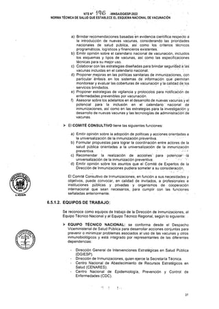 > El COMITÉ CONSULTIVO tiene las siguientes funciones:
6.5.1.2. EQUIPOS DE TRABAJO:
en
Prevención y Control de
37
Se reconoce como equipos de trabajo de la Dirección de Inmunizaciones, al
Equipo Técnico Nacional y al Equipo Técnico Regional, según lo siguiente:
NTS N° i 9 6 -MINSA/DGIESP-2022
NORMA TÉCNICA DE SALUD QUE ESTABLECE EL ESQUEMA NACIONAL DE VACUNACIÓN
> EQUIPO TÉCNICO NACIONAL: se conforma desde el Despacho
Viceministerial de Salud Pública para desarrollar acciones conjuntas para
prevenir o minimizar problemas asociados al uso de las vacunas y otros
inmunobiológicos y está integrado por representantes de las diferentes
dependencias:
El Comité Consultivo de Inmunizaciones, en función a sus necesidades y
objetivos, puede convocar, en calidad de invitados, a profesionales e
instituciones públicas y privadas y organismos de- cooperación
internacional que sean necesarios, para cumplir con las funciones
señaladas anteriormente:
Dirección General de Intervenciones Estratégicas en Salud Pública
(DGIESP).
Dirección de Inmunizaciones, quien ejerce la Secretaría Técnica.
Centro Nacional de Abastecimiento de Recursos Estratégicos
Salud (CENARES).
Centro Nacional de Epidemiología,
Enfermedades (CDC).
tw
wL —dp 1¡
particular énfasis , en los sistemas de información qüé permitan
monitorear y evaluar las coberturas de vacunación y la calidad de. los
servicios brindados.
e) Proponer estrategias de vigilancia y protocolos para notificación de
enfermedades prevenibles por vacunación.
f) Asesorar sobre los adelantos en el desarrollo de nuevas vacunas y el
potencial para la inclusión en el calendario nacional de
inmunizaciones, así como én las estrategias para la investigación y
desarrollo de nuevas vacunas y las tecnologías de administración dé
vacunas.
a) Brindar recomendaciones basadas en evidencia científica respectó á
la introducción de nuevas vacunas, considerando las prioridades
nacionales de salud pública, así como los criterios técnicos
programáticos, logísticos y financieros existéntes.
b) Emitir opinión sobre el calendario nacional de vacunación, incluidos
los esquemas y tipos de vacunas, así como las especificaciones
técnicas para su mejor uso.
c) Colaborar con las estrategias diseñadas para brindar segundad á las
vacunas incluidas en el calendario nacional.
d) Proponer mejoras en las políticas sanitarias de inmunizaciones, con
a?hoígÚÍn
a) Emitir opinión sobre la adopción de políticas y acciones orientadas a
la universalización de la inmunización preventiva.
b) Formular propuestas para lograr la coordinación entre actores de la
salud pública orientadas a la universalizáción de la inmunización
preventiva. *■
c) Recomendar la realización de acciones' para potenciar -la
universalización de la inmunización preventiva; ' v-
d) Emitir opinión sobre los asuntos que el Comité de Expertos de la
Dirección de Inmunizaciones pudiera someter a su consideración.
 