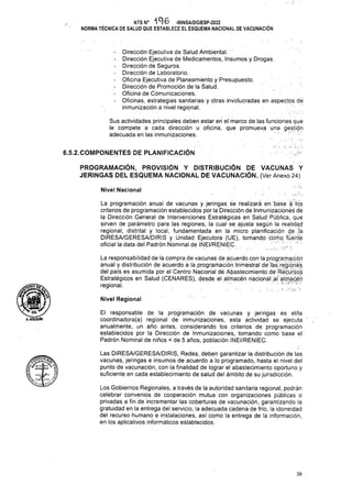 6.5.2.COMPONENTES DE PLANIFICACIÓN
Nivel Nacional
Nivel Regional
39
Las DIRESA/GERESA/DIRIS, Redes, deben garantizar la distribución de las
vacunas, jeringas e insumos de acuerdo a lo programado, hasta el nivel del
punto de vacunación, con la finalidad de lograr el abastecimiento oportuno y
suficiente en cada establecimiento de salud del ámbito de su jurisdicción.
El responsable de la programación de vacunas y jeringas es el/la
coordinadora(a) regional de inmunizaciones, esta actividad se ejecuta ' .
anualmente, un año antes, considerando los criterios de programación
establecidos por la Dirección de Inmunizaciones, tomando como base el
Padrón Nominal de niños < de 5 años, población INEI/RENIEC.
Sus actividades principales deben estar en el marco de las funciones que
le compete a cada dirección u oficina, que promueva una gestión
adecuada en las inmunizaciones. • • .
Los Gobiernos Regionales, a través de la autoridad sanitaria regional, podrán
celebrar convenios de cooperación mutua con organizaciones públicas o
privadas a fin de incrementar las coberturas de vacunación, garantizando la
gratuidad en la entrega del servicio, la adecuada cadena de frío, la idoneidad
del recurso humano e instalaciones, así como la entrega de la información,
en los aplicativos informáticos establecidos.
lie.
«bnceábeo
PROGRAMACIÓN, PROVISIÓN Y DISTRIBUCIÓN DE VACUNAS Y
JERINGAS DEL ESQUEMA NACIONAL DE VACUNACIÓN. (Ver Anexo 24)
La programación anual de vacunas y jeringas se realizará en base á los
criterios de programación establecidos por la Dirección de Inmunizaciones dé
la Dirección General de Intervenciones Estratégicas en Salud Pública, que
sirven de parámetro para las regiones, la cual se ajusta según la realidad
regional, distrital y local, fundamentada en la micro planificación de Já
DIRESA/GERESA/DIRIS y Unidad Ejecutora (UE), tomando como fuente
oficial la data del Padrón Nominal de INEI/RENIEC. /
Dirección Ejecutiva de Salud Ambiental. ’
Dirección Ejecutiva de Medicamentos, Insumos y Drogas.
Dirección de Seguros.
Dirección de Laboratorio.
Oficina Ejecutiva de Planeamiento y Presupuesto.
Dirección de Promoción de la Salud.
Oficina de Comunicaciones.
Oficinas, estrategias sanitarias y otras involucradas en aspectos de
inmunización a nivel regional.
NTS N° 496 -MINSA/DGIESP-2022
NORMA TÉCNICA DE SALUD QUE ESTABLECE EL ESQUEMA NACIONAL DE VACUNACIÓN
OG
A.HOLGUIN
La responsabilidad de la compra de vacunas de acuerdo con la programa.cjón
anual y distribución de acuerdo a lá programación.triméstrál.dé lásjregióhes
del país es asumida por el Ceritro Nacional dé Abastécimiento dé Récúfóos
Estratégicos en Salud (CENARES), desde el almacén nacional .al almacén
regional. "
 
