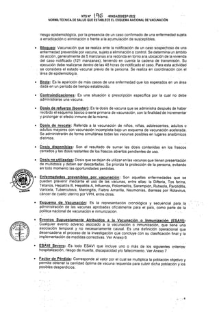 • Esquema de Vacunación: Es la representación cronológica y secuencial para la
implementación de medidas correctivas. Ver Anexo 6
• Severo: . Es todo ESAVI que incluye uno o más de los siguientes criterios:
hospitalización, riesgo de muerte, discapacidad y/o fallecimiento. Ver Anexo 7
•.4
• Bloqueo: Vacunación que se realiza ante la notificación de un caso sospechoso de una
enfermedad prevenible por vacuna, sujeto a eliminación o control. Se determina un ámbito
de acción, generalmente de 5 manzanas a la redonda en torno a la ubicación de la vivienda
del caso notificado (121 manzanas), teniendo en cuenta la cadena de transmisión. Su
ejecución debe realizarse dentro de las 48 horas de notificado el caso. Para esta actividad
se considera el estado vacunal previo de la persona. Se realiza en coordinación con el
. área dé epidemiología.
riesgo epidemiológico, por la presencia de un caso confirmado de una enfermedad sujeta
a erradicación o eliminación o frente a la acumulación de susceptibles.
Enfermedades prevenibles por vacunación: Son aquellas enfermedades que se
pueden prevenir mediante el uso de las vacunas, entre ellas: la Difteria, Tos ferina,
Tétanos, Hepatitis B, Hepatitis A, Influenza, Poliomielitis, Sarampión, Rubeola, Parotiditis,
Varicela, Tuberculosis, Meningitis, Fiebre Amarilla, Neumonías, diarreas por Rotavirus,
cáncer de cuello uterino por VPH, entre otras.
NTSN° ^G -MINSA/DGIESP-2022
NORMÁ TÉCNICA DE SALUD QUE ESTABLECE EL ESQUEMA NACIONAL DE VACUNACIÓN
• Dosis no utilizadas: Dosis que se dejan de utilizar en las vacunas que tienen presentación
de multidosis y deben ser descartadas. Se prioriza la protección de la persona, evitando
en todo momento las oportunidades perdidas.
• Dosis disponibles: Son el resultado de sumar las dosis contenidas en los frascos
cerrados y las dosis restantes de los frascos abiertos pendientes de uso.
• Contraindicaciones: Es una situación o prescripción específica por la cual no debe
administrarse una vacuna.
• Dosis de refuerzo (booster): Es la dosis de vacuna que se administra después de haber
recibido el esquema básico o serie primaria de vacunación, con la finalidad de incrementar
y prolongar el efecto inmune de la misma.
• Brote: Es la aparición de más casos de una enfermedad que los esperados en un área
dada en un período de tiempo establecido.
fe JL s}
//
• Eventos Supuestamente Atribuidos a la Vacunación o I
Cualquier evento adverso asociado a la vacunación o inmunización, que tiene una
• Dosis de rescate: Referida a la vacunación de niños, niñas, adolescentes, adultos o
adultos mayores con vacunación incompleta bajo un esquema de vacunación acelerada.
Se administrarán de forma simultánea todas las vacunas posibles en lugares anatómicos
distintos.
administración de las vacunas aprobadas oficialmente para el país, como parte de la
política nacional de vacunación e inmunización.
o Inmunización (ESAVI):
'W
KHOLGVlN
• Factor de Pérdida: Corresponde al valor por el cual se multiplica la población objetivo y
permite obtener la cantidad óptima de vacuna requerida para cubrir dicha población y los
posibles desperdicios.
asociación temporal y no necesariamente causal. Es una definición operacional que
desencadena el proceso de la investigación que concluye con su clasificación final y la
 