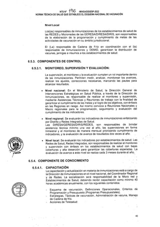 Nivel Local
6.5.3. COMPONENTES DE CONTROL
MONITOREO, SUPERVISIÓN Y EVALUACIÓN:
6.5.3.1.
6.5.4. COMPONENTE DE CONOCIMIENTO
6.5.4.1.
40
El (La) responsable de Cadena de Frío en coordinación con el (la)
responsable de Inmunizaciones y DEMID, garantizan la distribución de
vacunas, jeringas e insumes a los establecimientos de salud.
Los(as) responsables de inmunizaciones de los establecimientos de salud de
las REDES y Microrredes de las GERESA/DIRESA/DIRIS, son responsables
de la elaboración de la programación y cumplimiento de metas de las
actividades de vacunación en su ámbito jurisdiccional.
. NTS N° '19 6 -MINSA/DGIESP-2022
NORMA TÉCNICA DE SALUD QUE ESTABLECE EL ESQUEMA NACIONAL DE VACUNACIÓN
La supervisión, el monitoreo y la evaluación cumplen un rol importante dentro
de las inmunizaciones. Permiten medir, analizar, monitorear los avances,
realizar los ajustes, correcciones necesarias, marcando las pautas para
alcanzar resultados.
• Nivel nacional: En el Ministerio de Salud, la Dirección General de
Intervenciones Estratégicas en Salud Pública, a través de la Dirección de
Inmunizaciones, es responsable de realizar el monitoreo y supervisión,
mediante Asistencias Técnicas y Reuniones de trabajo con la finalidad de
garantizar el cumplimiento de las metas y el logro de los objetivos, con énfasis
en las. Regiones en riesgo. Así mismo convoca a Reuniones Nacionales y
Macro regionales para la programación, seguimiento y evaluación del
cumplimiento de los indicadores.
kWíi
• Nivel regional: Se evaluarán los indicadores de inmunizaciones enfatizando
por Distrito y Redes Integradas de Salud.
Las DIRESA/GERESA/DIRIS/REDES, son responsables de brindar
asistencia técnica mínimo una vez al año, las supervisiones en forma
trimestral y el monitoreo de manera mensual phorizando cumplimiento de
indicadores, y la evaluación de avance de resultados dos veces al año.
• Nivel local: Se evaluarán los indicadores por establecimientos de salud. Las
Redes de Salud, Redes Integradas, son responsables de realizar el monitoreo
y supervisión con énfasis en los establecimientos de salud con bajas
coberturas y alta deserción para garantizar las coberturas esperadas. La
evaluación de avance a este nivel se realiza cada 3 meses durante el año.
CAPACITACIÓN
La capacitación y actualización en materia de inmunizaciones está a cargo de
la Dirección de Inmunizaciones en el nivel nacional, del Coordinador Regional
y de Redes. La socialización será responsabilidad de la Micro red y
Establecimientos de Salud, debiendo recibir capacitación como mínimo 40
horas académicas anualmente, con los siguientes contenidos:
Esquema de vacunación, Definiciones Operacionales, Criterios de
Programación y Presupuesto (Programas Presupuéstales).
Estrategias, Tácticas de vacunación, Administración de vacuna, Manejo
de Cadena de frío.
Acciones de Telesalud:
 