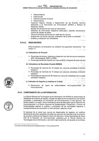 INDICADORES
6.5.4.2.
a) Indicadores de Proceso
6.5.5. COMPONENTE DE LA INFORMACIÓN
1 Ver más en la Ficha Técnica de Indicadores Anexo 17 de la presente NTS.
41
El personal de la salud que vacuna es responsable de registrar y/o codificar
diariamente las dosis aplicadas de todas las vacunas del calendario de vacunación
de acuerdo al Manual de Registro Diario de Atención y Otras Actividades de Salud
HIS de la Dirección de Inmunizaciones, publicado por la Oficina General de
Tecnologías de la Información y de remitir oportunamente, de acuerdo a las fechas
Para el análisis y la evaluación se utilizarán los siguientes indicadores1: Ver
Anexo 17. '
La Oficina General de Tecnologías de la Información del MINSA es responsable de
establecer los criterios de registro, recabar los datos en forma oportuna y de calidad,
consolidar y sistematizar la información de inmunizaciones a nivel nacional, del
ámbito público y privado. Dicha información sirve de base para que la Dirección de
Inmunizaciones y el Centro Nacional de Epidemiología, Prevención y Control de
Enfermedades realicen el análisis y evaluación de las actividades regulares y
complementarias de vacunación a nivel nacional, regional y local.
NTSN° -MINSA/DGIESP-2022
NORMA TÉCNICA DE SALUD QUE ESTABLECE EL ESQUEMA NACIONAL DE VACUNACIÓN
> Disminución de
inmunizaciones.
• Teleorientación
• Teleconsulta
• Teleinterconsulta síncrona
• Telemonitoreo ' '•r.'
- Inyección Segura, Manejo y Seguimiento de los Eventos Severos
Atribuidos a la Vacunación y/o Inmunización (ESAVI) y Manejo dé
Residuos sólidos.
- Manejo de situaciones de crisis en vacunación. .
- Sistemas de información: Registros adecuados, reportes actualizados,
control de calidad de datos. : ■
- Cierre de brechas oportunas por cada tipo de vacuna. .
- Análisis del uso de las vacunas, evaluación de.la dosis no utilizádáí;' !
- Análisis y evaluación de Indicadores.
>. Porcentaje dé acceso, cobertura y deserción por tipo de vacuna trazadora:
APO, Pentavalente, SPR1 y SPR2.
> Porcentaje de Recién Nacido con Vacuna BCG y Hepatitis B antes del alta
bj Indicadores de Resultado (Fuente ENDES) ;,.-
> Porcentaje de menores de 12 meses con vacunas completas, (indicador
.trazador). ••
> Porcentaje de menores de 15. meses con. vacunas completas (indicador
trazador).
, > Porcentaje de menores de 36 meses con.vacunas corppletas para su edad
. (indicador trazador). ... :. 7.
fg lütnezpera
I-S-1
Más/
aholguIn
c) Indicador de Impacto.(a, medirse en 5 años). . '
casos de enfermedades inmunoprevenibles por
 
