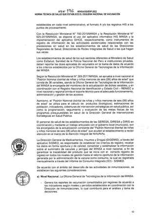 a) Nivel Nacional. La Oficina General de Tecnologías de la Información del MINSA:
42
De acuerdo con el ámbito del desarrollo de las actividades de inmunizaciones, se
establecen las siguientes consideraciones:
establecidas en cada nivel administrativo, el formato A y/o los registros HIS a los
puntos de procesamiento.
Según la Resolución Ministerial N° 389-2017/MINSA, se aprueba a nivel nacional el
“Padrón Nominal distrital de niñas y niños menores de seis (06) años de edad” que
consta de 38 variables, siendo la Oficina General de Tecnologías de la Información
del MINSA la encargada del monitoreo de la actualización de dichas variables, y en
coordinación con el Registro Nacional de Identificación y Estado Civil - RENIEC a
nivel nacional y regional brinda el soporte técnico para el adecuado funcionamiento,
administración y gestión de los accesos.
Asimismo, el “Padrón Nominal distrital de niñas y niños menores de seis (06) años
de edad" se utiliza para el cálculo de: productos (biológicos), estimaciones de
población, indicadores, coberturas de intervención estratégicas en salud pública, así
como la programación, seguimiento y evaluación de las metas físicas de los
programas presupuéstales en salud de la Dirección General de Intervenciones
Estratégicas en Salud Pública.
Genera los reportes de vacunación consolidados por regiones de acuerdo a
los indicadores según niveles y periodos establecidos en coordinación con la
Dirección de Inmunizaciones, lo cual contribuirá para el análisis y toma de
decisiones.
El personal de salud de los establecimientos de las GERESA, DIRESA y DIRIS en
coordinación y mediante un trabajo articulado con el gobierno local (municipio); son
los encargados de la actualización constante del “Padrón Nominal distrital de niñas
y niños menores de seis (06) años de edad", que acuden al establecimiento a recibir
atención en el marco de la Atención Integral del Niño/Niña. .
Los establecimientos de salud de los sub sectores diferentes al Ministerio de Salud
como EsSalud, Sanidad de la Policía Nacional del Perú e instituciones privadas,
deben reportar las dosis aplicadas de vacunados en la trama de datos de acuerdo
a los criterios establecidos por la Oficina General de Tecnologías de la Información
del MINSA.
NTS N° -MINSA/DGIESP-2022
NORMA TÉCNICA DE SALUD QUE ESTABLECE EL ESQUEMA NACIONAL DE VACUNACIÓN
Con la Resolución Ministerial N° 780-2015/MINSA y la Resolución Ministerial N°
625-2019/MINSA, se dispone el uso del aplicativo informático HIS MINSA y la
implementación del aplicativo SINCE, respectivamente, como instrumentos de
registro de información de las actividades asistenciales relacionadas con las
prestaciones en salud en los establecimientos de salud de las Direcciones
Regionales de Salud, Direcciones de Redes Integradas de Salud o las que hagan
sus veces.
La Dirección General de Medicamentos, Insumes y Drogas (DIGEMID), a través del
aplicativo SISMED, es responsable de establecer los criterios de registro, recabar
los datos en forma oportuna y de calidad, consolidar y sistematizar la información
sobre el suministro de vacunas y jeringas del MINSA a nivel nacional, a fin de
garantizar la trazabilidad del producto que se inicia con el correcto registro de
ingreso en todos los niveles de gestión hasta el retorno oportuno de la información
generada por la administración de la vacuna como consumo, la cual es registrada
mensualmenté a través del Informe de Consumo Integrado (ICI) - SISMED.
11 / J
 