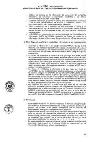 Á.HOLGUtN
c) Nivel Local.
43
Para el caso del reporte ICI, es responsabilidad de farmacia en coordinación
con el servicio de inmunizaciones reportar el stock y consumo de vacunas y
jeringas, de acuerdo a los plazos establecidos por la dirección de
medicamentos de su jurisdicción para su envío oportuno.
El personal de la salud que realiza la vacunación es responsable de registrar
todas las vacunas del calendario de vacunación, de acuerdo al Manual de
Registro Diario de Atención y Otras Actividades de Salud HIS de la Dirección
de Inmunizaciones, publicado por la Oficina General de Tecnologías de la
Información del MINSA. Ver Anexo 9, 10, 11, 12, 13, 14 y 18.
Es responsabilidad del personal asistencial realizar el control de calidad de la
información que registró en el sistema oficial en coordinación con el
responsable de estadística o quien haga sus veces.
íe _Jk—
«’■ i-
- Elabora los tableros de la información de vacunación de campañas,
indicadores de convenios e información estadística y los difunde
periódicamente de acuerdo a necesidad.
- Establece los criterios de control de calidad de la información de vacunación
y los difunde periódicamente de acuerdo a necesidad, notifica a la
DIRESA/GERESA/DIRIS sobre los hallazgos de errores. .
- Pone a disposición de la Dirección de Inmunizaciones - DMUNI y las
DIRESA/GERESA/DIRIS el reporte por edad puntual del “Padrón Nominal
distrital de niñas y niños menores de seis (06) años de edad” actualizado
mensualmente.
- La DIGEMID, en coordinación con la Oficina General de Tecnologías de'lá
Información (OGTI) del MINSA,. establece las fechas de envío dé ja
información mensual del Informe de Consumo Integrado (ICIj de las regiones.
b) Nivel Regional. La oficina de estadística e informática ó la que haga sus veces:
- Consolida la información de los establecimientos MINSA a través de HIS
MINSA y para el caso de los establecimientos de salud de otros sub sectores
diferentes al MINSA que no utilicen el sistema oficial, se deberá remitir las
dosis aplicadas de vacunados en la estructura de datos y según los plazos
establecidos. . . ! >
- La oficina de estadística e informática o la que haga sus veces .deberá
proporcionar el reporte de los vacunados a nivel de distritos, redes de salud,
unidad ejecutora y establecimientos de salud; dicha información debe mostrar
coberturas por tipos de vacuna, grupos de edad, subsector desde el nivel de
establecimiento hasta nivel regional de acuerdo a periodos establecidos
según necesidad; esta información consolidada es remitida a la ESRI para el
análisis y toma de decisiones.
- La oficina de estadística e informática o la que haga sus veces en
coordinación con los responsables de todas las estrategias involucradas'en
la Atención Integral del Niño/Niña de las DIRESA/GERESA/DIRIS débéñ
realizar el monitoreo y control de calidad del registro y el procesamiento de
las actividades de vacunación en el aplicativo informático oficial, ademas
deberán verificar la actualización constante del “Padrón Nominal de niñas y
niños menores de seis (06) años" en todos los niveles administrativos (Redes
de Salud, establecimientos de salud) según corresponda. ■■■-- '■
- Las DIRESA/GERESA//DIRIS o quien haga sus veces en las unidades
ejecutoras y establecimientos de salud, son responsables de garantizar lá
consolidación de la información del Informe del Consumo Integrado - ICI-
SISMED en el ámbito de su jurisdicción, para su envío al portal web del
Sistema de Suministro Público - SISMED de acuerdo a lo estipulado en el
numeral 6.7.8 de la Directiva Administrativa N° 249-M1NSA/2018/DIGEMID.
NTS N° -MINSA/DGIESP-2022
NORMA TÉCNICA DE SALUD QUE ESTABLECE EL ESQUEMA NACIONAL DE VACUNACIÓN
 
