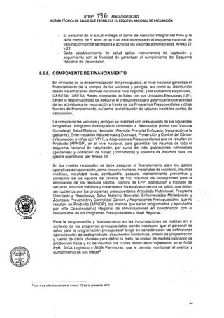 6.5.6. COMPONENTE DE FINANCIAMIENTO
44
La compra de las vacunas y jeringas se realizará con presupuesto de los siguientes
Programas: Programa Presupuestal Orientado a Resultados (Niños con Vacuna
Completa), Salud Materno Neonatal (Atención Prenatal Enfocada; Vacunación a la
gestante), Enfermedades Metaxénicas y Zoonosis, Prevención y Control del Cáncer
(Vacunación a niñas con VPH), y Asignaciones Presupuestarias que no resultan en
Producto (APNOP), en el nivel nacional, para garantizar los insumos de todo el
esquema nacional de vacunación, por curso de vida, poblaciones vulnerables
(gestantes) y población de riesgo (comórbidos) y apertura de insumos para los
gastos operativos. Ver Anexo 23.
En el marco de la descentralización del presupuesto, el nivel nacional garantiza el
financiamiento de la compra de las vacunas y jeringas, así como su distribución
desde los almacenes del nivel nacional al nivel regional; y los Gobiernos Regionales,
GERESA, DIRESA, Redes Integradas de Salud con sus Unidades Ejecutoras (UE),
. tienen la responsabilidad de asegurar el presupuesto para garantizar la operatividad
de las actividades de vacunación a través de los Programas Presupuéstales y otras
fuentes de financiamiento, así como la distribución de vacunas hasta los puntos de
vacunación.
El personal de la salud entrega el carné de Atención Integral del Niño y la
Niña menor de 5 años en el cual está incorporado el esquema nacional de
vacunación donde se registra y acredita las vacunas administradas. Anexo 21
Va­
cada establecimiento de salud aplica instrumentos de captación y
seguimiento con la finalidad de garantizar el cumplimiento del Esquema
Nacional de Vacunación.
NTS N° 196 -MINSA/DGIESP-2022
NORMA TÉCNICA DE SALUD QUE ESTABLECE EL ESQUEMA NACIONAL DE VACUNACIÓN
En los niveles regionales se debe asegurar el financiamiento para los gastos
operativos de vacunación, como: recurso humano, materiales de escritorio, insumes
médicos, movilidad local, combustible, pasajes, mantenimiento preventivo y
correctivo de los equipos de cadena de frío, insumos de bioseguridad para la
eliminación de los residuos sólidos, compra de EPP, distribución y traslado de
vacunas, insumes médicos y materiales a los establecimientos de salud, que deben
ser cubiertos por los programas presupuéstales Articulado Nutricional, Programa .
Orientado a Resultados, Salud Materno Neonatal, Enfermedades Metaxénicas y
Zoonosis, Prevención y Control del Cáncer, y Asignaciones Presupuéstales que no .,
resultan en Producto (APNOP), los mismos que serán programados y ejecutados
por el/la Coordinador(a) Regional de Inmunizaciones en coordinación con el
responsable de los Programas Presupuéstales a Nivel Regional.
Para la programación y financiamiento en las inmunizaciones se realizan en el
contexto de los programas presupuéstales siendo necesario que el personal de
salud para la programación presupuestal tenga en consideración las definiciones
operacionales de cada producto, documentos normativos, criterio de programación
y fuente de datos oficiales para definir la meta, la unidad de medida indicador de
producción física y kit de insumos los cuales deben estar ingresados en el SIGA
PpR, SIGA Logístico y SIGA Patrimonio, que le permita monitorear el avance y
cumplimiento de sus metas2.
$
e
^DG^Z
mmxSjÍn
2 Ver más información en el Anexo 23 de la presente NTS.
 