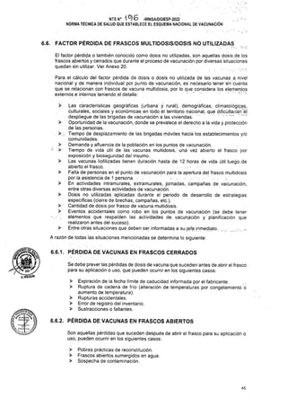 >
>
>
>
>
>
6.6.1. PÉRDIDA DE VACUNAS EN FRASCOS CERRADOS
6.6.2. PÉRDIDA DE VACUNAS EN FRASCOS ABIERTOS
45
>
>
> Pobres prácticas de reconstitución.
> Frascos abiertos sumergidos en agua.
> Sospecha de contaminación.
>
>
>
>
>
>
í-
NTS N° 1^6 -MINSA/DGIESP-2022
NORMA TÉCNICA DE SALUD QUE ESTABLECE EL ESQUEMA NACIONAL DE VACUNACIÓN
Son aquellas pérdidas que suceden después de abrir el frasco para su aplicación o
uso, pueden ocurrir en los siguientes casos:
Se debe prever las pérdidas de dosis de vacuna que suceden antes de abrir el frasco
para su aplicación o uso, que pueden ocurrir en los siguientes casos:
Expiración de la fecha límite de caducidad informada por el fabricante.
Ruptura de cadena de frío (alteración de temperaturas por congelamiento Ó
aumento de temperatura).
Rupturas accidentales.
Error de registro del inventario.
Sustracciones o fallantes.
>> (.as características geográficas (urbana' y rural), demográficas, climatológicas,
culturales, sociales y económicas en todo él territorio nacional, qué dific'ultáríán1 el
despliegue de las brigadas de vacunación a las viviendas:
Oportunidad de la vacunación, donde se prevalece el derecho a la vida y protección
deTas personas.
. >  Tiempo de desplazamiento de las brigadas móviles hacia los.establecimientos y/o
comunidades.
Demanda y afluencia de la población en los puntos de vacunación.
Tiempo de vida útil de las vacunas multidosis, una vé¿ abierto el frasco por
exposición y bioseguridad del insumo.
Las vacunas liofilizadas tienen duración hasta de 12 horas de vida útil luego .de
abierto el frasco.
Falta de personas en el punto de vacunación para la apertura del frasco multidosis
por la asistencia de 1 persona. . .
En actividades intramurales, extramurales, jornadas, campañas de vacunación,,
entre otras diversas actividades de vacunación.
Dosis no utilizadas aplicadas durante el periodo de desarrollo de estrategias
específicas (cierre de brechas, campañas, etc.).
Cantidad de dosis por frasco de vacuna multidosis.
Eventos accidentales como robo en los puntos de vacunación (se debe tener
elérnentos que respalden las actividades, de. vacunación y planificación que
realizaron antes del suceso).
Entre otras situaciones que deben ser.informadas a su jefe inmediato. . ..
A razón de todas las situaciones mencionadas se determina lo siguiente:
Para el cálculo del factor pérdida de dosis o dosis no utilizada de las vacunas a nivel
nacional y de manera individual por punto de vacunación, es necesario tener en cuenta
que se relacionan con frascos de vacuna multidosis, por lo que considera los elementos
externos e internos teniendo el detalle: ' * ' -
Be»
l ^1
6.6. FACTOR PÉRDIDA DE FRASCOS MULTIDOSIS/DOSIS NÓ UTILIZADAS
• r' • y
El factor pérdida o también conocido como dosis no utilizadas, son aquellas dosis de los
frascos abiertos y cerrados que durante el proceso de vacunación por diversas situaciones
quedan sin utilizar. Ver Anexo 20:
A.HO.Gü'N
 