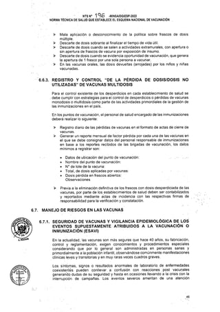 >
>
■ >
>
>
>
6.7. MANEJO DE RIESGOS EN LAS VACUNAS
46
6.6.3. REGISTRO Y CONTROL “DE LA PÉRDIDA DE DOSIS/DOSIS NO
UTILIZADAS” DE VACUNAS MULTIDOSIS
Para el control existente de los desperdicios en cada establecimiento de salud se
. debe cumplir con estrategias para el control de desperdicios o pérdidas de vacunas
monodosis o multidosis como parte de las actividades primordiales de la gestión de
las inmunizaciones en el país.
En la actualidad, las vacunas son más seguras que hace 40 años, su fabricación,
control y reglamentación, exigen conocimientos y procedimientos especiales
considerando que por lo general son administradas en personas sanas y
primordialmente a la población infantil, observándose comúnmente manifestaciones
clínicas leves y transitorias y en muy raras veces cuadros graves.
Mala aplicación o desconocimiento de la política sobre frascos de dosis
múltiple.
Registro diario de las pérdidas de vacunas en el formato de actas de ciérre de
vacunas.
Generar un reporte mensual de factor pérdida por cada una de las vacunas en
el que se debe consignar datos del personal responsable de inmunizaciones
en base a los reportes recibidos de las brigadas de vacunación, los datos
mínimos a registrar son:
• Datos de ubicación del punto de vacunación:
• Nombre del punto de vacunación:
• N° de lote de la vacuna:
• Total, de dosis aplicadas por vacunas:
• Dosis pérdida en frascos abiertos:
Observaciones
NTSN0 "196 -MINSA/DGIESP-2022
NORMA TÉCNICA DE SALUD QUE ESTABLECE EL ESQUEMA NACIONAL DE VACUNACIÓN
> . Descarte de dosis sobrante al finalizar el tiempo de vida útil.
Descarte de dosis cuando se salen a actividades extramurales, con apertura o
sin apertura de frascos de vacuna por exposición de insumo.
> Descarte de dosis cuando se evidencia oportunidad de vacunación, que genera
la apertura de 1 frasco por una sola persona a vacunar.
En las vacunas orales, las dosis devueltas (arrojadas) por los niños y niñas
vacunadas.
En los puntos de vacunación, el personal de salud encargado de las inmunizaciones
deberá realizar lo siguiente:
A'4Etera^j,
Uart : Bontra
¡1 — a
(te: : S/J
6.7.1. SEGURIDAD DE VACUNAS Y VIGILANCIA EPIDEMIOLÓGICA DE LOS
EVENTOS SUPUESTAMENTE ATRIBUIDOS A LA VACUNACIÓN O
INMUNIZACIÓN (ESAVI)
Los síntomas, signos o resultados anormales de laboratorio de enfermedades
coexistentés pueden conllevar a confusión con reacciones post vacunales
generando dudas de su seguridad y hasta en ocasiones llevando a la crisis con la
interrupción de campañas. Los eventos severos ameritan de una atención
Previa a la eliminación definitiva de los frascos con dosis desperdiciada de las
vacunas, por parte de los establecimientos de salud deben ser contabilizados
y reportados mediante actas de incidencia con las respectivas firmas de
responsabilidad para la verificación y constatación.
 