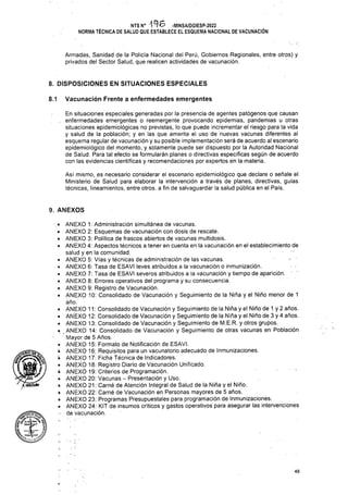 8. DISPOSICIONES EN SITUACIONES ESPECIALES
Vacunación Frente a enfermedades emergentes
8.1
9. ANEXOS
O
48
En situaciones especiales generadas por la presencia de agentes patógenos que causan
.. enfermedades emergentes o reemergente provocando epidemias, pandemias u otras
situaciones epidemiológicas no previstas, lo que puede incrementar el riesgo para la vida
y salud de la población; y en las que amerita el uso de nuevas vacunas diferentes al
esquema regular de vacunación y su posible implementación será de acuerdo al escenario
epidemiológico del momento, y solamente puede ser dispuesto por la Autoridad Nacional
de Salud. Para tal efecto se formularán planes o directivas específicas según de acuerdo
con las evidencias científicas y recomendaciones por expertos en la materia.
Armadas, Sanidad de la Policía Nacional del Perú, Gobiernos Regionales, entre otros) y.
privados del Sector Salud, que realicen actividades de vacunación.
Así mismo, es necesario considerar el escenario epidemiológico que declare o señale el
Ministerio de Salud para elaborar la intervención a través de planes, directivas, guías
técnicas, lineamientos, entre otros, a fin de salvaguardar la salud pública en el País.
NTS N° 196 -MINSA/DGIESP-2022
NORMA TÉCNICA DE SALUD QUE ESTABLECE EL ESQUEMA NACIONAL DE VACUNACIÓN
'k -X—
• ANEXO 1: Administración simultánea de vacunas.
• ANEXO 2: Esquemas de vacunación con dosis de rescate.
• ANEXO 3: Política de frascos abiertos de vacunas multidosis.
• ANEXO 4: Aspectos técnicos a tener en cuenta en la vacunación en el establecimiento-de
salud y en la comunidad.
• ANEXO 5: Vías y técnicas de administración de las vacunas.
• ANEXO 6: Tasa de ESAVI leves atribuidos a la vacunación o inmunización.
• ANEXO 7: Tasa de ESAVI severos atribuidos a la vacunación y tiempo de aparición.
• ANEXO 8: Errores operativos del programa y su consecuencia.
• ANEXO 9: Registro de Vacunación.
• ANEXO 10: Consolidado de Vacunación y Seguimiento de la Niña y el Niño menor de 1
año.
• ANEXO 11: Consolidado de Vacunación y Seguimiento de la Niña y el Niño de 1 y 2 años.
• ANEXO 12: Consolidado de Vacunación y Seguimiento de la Niña y el Niño de 3 y 4 años.
• ANEXO 13: Consolidado de Vacunación y Seguimiento de M.E.R. y otros grupos.
• ANEXO 14: Consolidado de Vacunación y Seguimiento de otras vacunas en Población
Mayor de 5 Años.
o ANEXO 15: Formato de Notificación de ESAVI.
¿ ANEXO 16: Requisitos para un vacunatorio adecuado de Inmunizaciones.
'• ANEXO 17: Ficha Técnica de Indicadores.
• ANEXÓ 18: Registro Diario de Vacunación Unificado.
• ANEXO 19: Criterios de Programación.
• ANEXO 20: Vacunas - Presentación y Uso.
• ANEXÓ 21: Carné de Atención Integral de Salud de la Niña y el Niño.
• ANEXO 22: Carné de Vacunación en Personas mayores de 5 años.
• ANEXO 23: Programas Presupuéstales para programación de Inmunizaciones.
• ANEXO 24: KIT de insumos críticos y gastos operativos para asegurar las intervenciones
’ de vacunación.
' XhóígíÍ»
/
 