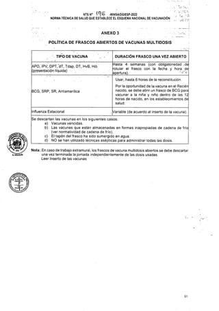 ANEXO 3
POLÍTICA DE FRASCOS ABIERTOS DE VACUNAS MULTIDOSIS
DURACIÓN FRASCO UNA VEZ ABIERTO
TIPO DE VACUNA
BCG, SRP, SR, Antiamarílica
Influenza Estacional Variable (de acuerdo al inserto de la vacuna).
51
APÓ.' IPV, DPT, dT, Tdap, DT, HvB, Hib
(presentación líquida) . , .
Hasta 4 semanas (con obligatoriedad de
rotular el frasco con la fecha y hora de
apertura). ;
Usar, hasta 6 horas de la reconstitución.
Por la oportunidad de la vacuna en el Recién
nacido, se debe abrir un frasco de BCG para
vacunar a la niña y niño dentro de las 12
horas de nacido, en los establecimientos de
salud.
A.HOLGUIN
NTS N° -MINSA/DGIESP-2022
NORMA TÉCNICA DE SALUD QUE ESTABLECE EL ESQUEMA NACIONAL DE VACUNACIÓN
!.?,
... '.jí r-.-
Nota: En caso de trabajo extramural, los frascos de vacuna multidosis abiertos se debe descartar
una vez terminada la jornada independientemente de las dosis usadas.
Leer Inserto de las vacunas
Se descartan las vacunas en los siguientes casos:
a) Vacunas vencidas.
b) Las vacunas que están almacenadas en formas inapropiadas de cadena de frío
(ver normatividad de cadena de frío).
c) El tapón del frasco ha sido sumergido en agua.
d) NO se han utilizado técnicas asépticas para administrar todas las dosis.
IS •
l I
 