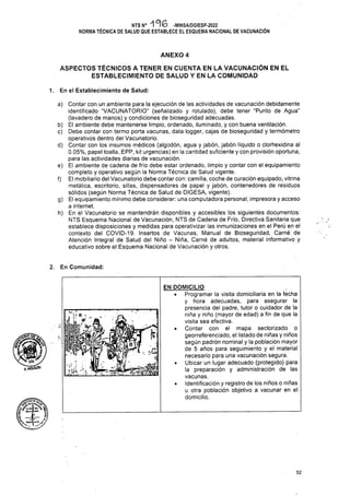 ANEXO 4
En el Establecimiento de Salud:
1.
f)
■ y.
KHOlGUlN
52
ASPECTOS TÉCNICOS A TENER EN CUENTA EN LA VACUNACIÓN EN EL
ESTABLECIMIENTO DE SALUD Y EN LA COMUNIDAD
NTS N° 196 -MINSA/DGIESP-2022
NORMA TÉCNICA DE SALUD QUE ESTABLECE EL ESQUEMA NACIONAL DE VACUNACIÓN
a) Contar con un ambiente para la ejecución de las actividades de vacunación debidamente
identificado “VACUNATORIO” (señalizado y rotulado), debe tener “Punto de Agua”
(lavadero de manos) y condiciones de bioseguridad adecuadas.
b) El ambiente debe mantenerse limpio, ordenado, iluminado, y con buena ventilación.
c) Debe contar con termo porta vacunas, data logger, cajas de bioseguridad y termómetro
operativos dentro del Vacunatorio.
d) Contar con los insumos médicos (algodón, agua y jabón, jabón líquido o clorhexidina al
0.05%, papel toalla, EPP, kit urgencias) en la cantidad suficiente y con provisión oportuna,
para las actividades diarias de vacunación.
e) El ambiente de cadena de frío debe estar ordenado, limpio y contar con el equipamiento
completo y operativo según la Norma Técnica de Salud vigente.
El mobiliario del Vacunatorio debe contar con: camilla, coche de curación equipado, vitrina
metálica, escritorio, sillas, dispensadores de papel y jabón, contenedores de residuos
sólidos (según Norma Técnica de Salud de DIGESA, vigente).
g) El equipamiento mínimo debe considerar: una computadora personal, impresora y acceso
a internet.
h) En el Vacunatorio se mantendrán disponibles y accesibles los siguientes documentos:
NTS Esquema Nacional de Vacunación, NTS de Cadena de Frío, Directiva Sanitaria que
establece disposiciones y medidas para operativizar las inmunizaciones en el Perú en el
contexto del COVID-19. Insertos de Vacunas, Manual de Bioseguridad, Carné de
Atención Integral de Salud del Niño - Niña, Carné de adultos, material informativo y
educativo sobre el Esquema Nacional de Vacunación y otros.
EN DOMICILIO
• Programar la visita domiciliaria en la fecha
y hora adecuadas, para asegurar la
presencia del padre, tutor o cuidador de la
niña y niño (mayor de edad) a fin de que la
visita sea efectiva.
• Contar con el mapa sectorizado o
georreferenciado, el listado de niñas y niños
según padrón nominal y la población mayor
de 5 años para seguimiento y el material
necesario para una vacunación segura.
• Ubicar un lugar adecuado (protegido) para
la preparación y administración de las
vacunas.
• Identificación y registro de los niños o niñas
u otra población objetivo a vacunar en el
domicilio.
2. En Comunidad:
<■
W, ' '
 