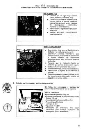 POBLACIÓN CAUTIVA
3. En todas las Estrategias y tácticas de vacunación
53
F,*íw.'
NTS N° 1 G -MINSA/DGIESP-2022
NORMA TÉCNICA DE SALUD QUE ESTABLECE EL ESQUEMA NACIONAL DE VACUNACIÓN
En todas las estrategias y tácticas de
vacunación se debe contar con lo siguiente:
1
y 1 M
(08
-/SÍdG
/T.vÓífiÚ'N
1. . .-p
EN PUESTO FIJO
• Ubicarse en un lugar bajo sombra
(carpa, sombrilla, ambiente, etc.).
• Contar con el material necesario que
permita: aplicar la vacuna, desechar
material contaminado según medidas
de bioseguridad establecidas,,
mantener la cadena de frío.
• Identificación y registro de la población
a vacunar.
• Material educativo comunicacional
para la población.
• Kit de Emergencia
• Ampollas de Epinefrina 1mg 1ml
• Frascos ampollas de Hidrocortisona succinato
Sódico 100 mg
• Ampollas de Clorfenamina 10 mg 1ml
• Frascos Agua Destilada
• Jeringas de 5ml
• Agujas de 25 x 5/8”
• Profesional de enfermería debe estar
capacitado para manejar situaciones de
emergencia (shock anafiláctico)
• Coordinación local entre el Establecimiento
de Salud y la institución a. intervenir..
• Desarrollar sesiones informativás para
sensibilizara las autoridades de la institución
y público objetivo (en instituciones
educativas incluir a los profesores y padres
de familia).
• Asegurar que la institución facilite un
ambiente que permita la vacunación segura.
• • Elaborar un cronograma de vacunación
• Brindar material educativo al público objetivo.
• Identificación y registro de la población a
■ vacunar.
• En instituciones educativas considerar el uso
del consentimiento informado, firmado por
los padres de familia o tutor..
Iw i
 