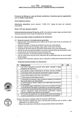 Cómo debemos aplicar:
Dosis: 0.01 mg / kg peso corporal
Acciones que debe realizar el profesional de enfermería:
4.
Preguntas básicas previas a la vacunación:
Sf NO
1
6
7
8
9-
10
' - • 54
Administre adrenalina (como solución 1:1000) 0.01 mg/kg) de peso por inyección
subcutánea.
Protocolo de Manejo en caso de Shock anafiláctico: Coordinar para la capacitación
con un médico especialista.
Administre hidrocortisona 10 mg / kg, vía IV, como dosis de carga, luego una dosis similar
repartida cada seis horas hasta la recuperación del choque.
4.1 Antes de vacunar: Consideraciones generales:
• Registro diario de temperatura de la cadena de frío (dos veces al día, al comienzo y al
final de la jornada).
• Asegurar el orden y limpieza del ambiente de vacunas (Vacunatorio).
. • Preparar material (termos, jeringas, agua, jabón, entre otros insumos).
• Preparación del termo para la vacunación diaria (tanto intra como extramural).
• Revisar las vacunas para el traslado a los termos (verificar fecha de vencimiento y lote).
• Conservación de la temperatura de los paquetes fríos.
• Conocer las dosis, vía de administración y jeringa a utilizar.
,• Leer el inserto de la vacuna (como referencia de los diferentes tipos de vacuna según
la fabricación).
• Asegurar EPP (mandilón, guantes, gorro, mascarilla y careta) para el personal de salud
■Brindar información completa sobre las vacunas a administrar:
- Esta información deberá ser clara y sencilla para la persona que la recibe, y debe
registrarse en la historia clínica.
- Debe incluir además la información sobre posibles efectos secundarios:
2
4
5
PREGUNTAS________________________________________
¿El niño o persona a vacunar tiene fiebre, malestar o algún
problema de salud hoy?___________________________ _____
¿Es alérgico a algún medicamento, alimento, vacuna o al látex?
¿Ha tenido antes una reacción importante a alguna vacuna?
¿Ha recibido alguna vacuna el mes anterior?
¿Tiene alguna enfermedad crónica?_____________________ _
¿Ha tenido convulsiones, algún problema cerebral o el síndrome
de Guillan Barré con anterioridad? _____________________
¿Tiene leucemia, cáncer o alguna otra enfermedad que afecte a
la inmunidad?______________________;_________________
¿Ha recibido algún tratamiento continuo en los últimos 15 días,
o transfusiones de sangre o derivados en los últimos 6 meses?
¿Convive con personas de edad avanzada o alguna persona con
cáncer, trasplantes, recibe quimioterapia, corticoides o alguna
otra circunstancia que afecte a la inmunidad?
En el caso de tratarse de una adolescente ¿está embarazada o
existe la posibilidad y en qué mes de gestación se encuentra?
N°
NTS N° 196 -MINSA/DGIESP-2022
NORMA TÉCNICA DE SALUD QUE ESTABLECE EL ESQUEMA NACIONAL DE VACUNACIÓN
nOlCUtN
 