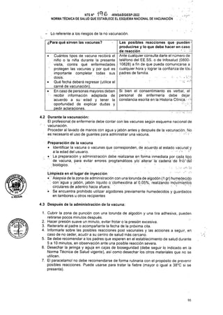 Lo referente a los riesgos de la no vacunación.
¿Para qué sirven las vacunas?
4.3 Después de la administración de la vacuna:
55
de vacuna, para evitar errores programáticos y/o’alterar'lá cadena'de frío'déí
Las posibles reacciones que puedén-
producirse y lo que debe hacer en caso
de reacción _________ • ■
Ante cualquier consulta darle el número de
teléfono del EE.SS. o de Infosalud (0800-
10828) a fin de que pueda comunicarse a
cualquier hora y lograr la confianza-de los/
padres de familia.
4.2 Durante la vacunación:
El profesional de enfermería debe contar con las vacunas según esquema nacional de
1. Cubrir la zona de punción con una torunda de algodón y una tira adhesiva, pueden
retirarse pocos minutos después.
2. Hacer presión suave un minuto, evitar frotar o la presión excesiva.
3. Reiterarle al padre o acompañante la fecha de la próxima cita.
4. Informarle sobre las posibles reacciones post vacunales y las acciones a seguir, en
caso de no ceder, acudir a su centro de salud más cercano.
5. Se debe recomendar a los padres que esperen en el establecimiento de salud durante
5 a 10 minutos, en observación ante una posible reacción severa.
6. Desechar la jeringa y aguja en cajas de bioseguñdad (debe seguir lo indicado en la
Norma Técnica de Salud vigente), así como desechar los otros materiales que no se
utilicen.
7. El paracetamol no debe recomendarse de forma rutinaria con el propósito de prevenir
posibles reacciones. Puede usarse para tratar la fiebre (mayor o igual a 38°C si se
presenta).
Si bien el consentimiento es verbal, el
personal de enfermería debe dejar
constancia escrita en la Historia Clínica.- -■:
• Cuántos tipos de vacuna recibirá el
niño o la niña durante la presente
visita, contra qué enfermedades
protegen las vacunas y por qué es
importante completar todas sus
dosis^
• Qué fecha deberá regresar (utilice el.
carné de vacunación).____________
• En caso de personas mayores deben
recibir información adaptada de
acuerdo a su edad y tener la
oportunidad de explicar dudas y
pedir aclaraciones.
Preparación de la vacuna
• Identificar la vacuna o vacunas que corresponden, de acuerdo al estado vacunal y
á la edad del usuario. •
.. • La preparación y administración debe realizarse en forma inmediata por cada tipo
. .biológico.
Limpieza en el lugar de inyección
•' Asepsia de la zona de administración con una torunda de algodón (1 gr) humedecido
. ; con agua y jabón, jabón líquido o'clorhexidina af 0.05%, realizando móvimíerifos
circulares de adentro hacia afuera.
• Se encuentra prohibido utilizar algodones previamente humedecidos y guardados
en tambores u otros recipientes
• vacunación.
Proceder al lavado de manos con agua y jabón antes y después de la vacunación. No
es necesario el uso de guantes para administrar una vacuna. : •
NTS N° ih6 -MINSA/DGIESP-2022
NORMA TÉCNICA DE SALUD QUE ESTABLECE EL ESQUEMA NACIONAL DE VACUNACIÓN .
A.H01GUIN
 