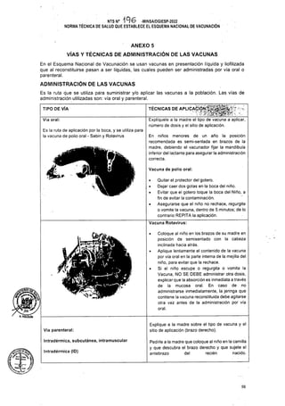 TIPO DE VÍA
Vía oral:
Vacuna de polio oral:
Vía parenteral:
Intradérmica, subcutánea, intramuscular
Intradérmica (ID)
56
ANEXO 5
VÍAS Y TÉCNICAS DE ADMINISTRACIÓN DE LAS VACUNAS
En el Esquema Nacional de Vacunación se usan vacunas en presentación líquida y liofilizada
que al reconstituirse pasan a ser líquidas, las cuales pueden ser administradas por vía oral o
parenteral.
ADMINISTRACIÓN DE LAS VACUNAS
Es la ruta de aplicación por la boca, y se utiliza para
la vacuna de polio oral - Sabin y Rotavirus
Explique a la madre sobre el tipo de vacuna y el
sitio de aplicación (brazo derecho).
Pedirle a la madre que coloque al niño en la camilla
y que descubra el brazo derecho y que sujete el
antebrazo del recién nacido.
• Quitar el protector del gotero.
• Dejar caer dos gotas en la boca del niño.
• Evitar que el gotero toque la boca del Niño, a
fin de evitar la contaminación.
• Asegurarse que el niño no rechace, regurgite
o vomite la vacuna, dentro de 5 minutos; de lo
contrario REPITA la aplicación.
Vacuna Rotavirus:
En niños menores de un año la posición
recomendada es semi-sentada en brazos de la
madre, debiendo el vacunador fijar la mandíbula
inferior del lactante para asegurar la administración
correcta.
Ur.
NTS N° 196 -MINSA/DGIESP-2022
NORMA TÉCNICA DE SALUD QUE ESTABLECE EL ESQUEMA NACIONAL DE VACUNACIÓN
Es la ruta que se utiliza para suministrar y/o aplicar las vacunas a la población. Las vías de
administración utilizadas son: vía oral y parenteral.
TÉCNICAS DE APLICACIÓN'
Explíquele a la madre el tipo de vacuna a aplicar,
número de dosis y el sitio de aplicación.
Coloque al niño en los brazos de su madre en
posición de semisentado con la cabeza
inclinada hacia atrás.
Aplique lentamente el contenido de la vacuna
por vía oral en la parte interna de la mejilla del
niño, para evitar que la rechace.
Si el niño escupe o regurgita o vomita la
Vacuna, NO SE DEBE administrar otra dosis,
explicar que la absorción es inmediata a través
de la mucosa oral. En caso de no
administrarse inmediatamente, la jeringa que
contiene la vacuna reconstituida debe agitarse
otra vez antes de la administración por vía
oral.
Is _jL I
A. HOLGUlN
 