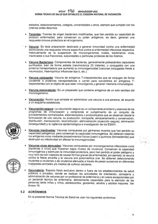 V
5.2
. 6
• Vacuna: Es toda preparación destinada a generar inmunidad contra una enfermedad
estimulando una respuesta inmune específica contra la enfermedad infecciosa respectiva.
Habitualmente es la suspensión de microorganismos virales, bacterianos vivos,
inactivados o sus fracciones, subunidades o partículas proteicas de los mismos.
• Vacunación: Acción que consiste en administrar una vacuna a una persona, de acuerdo
a un esquema establecido.
• Vacuna conjugada: Vacuna de antígenos T-independientes que se conjugan de forma
covalente a proteínas transportadoras o carrier para convertirlos en antígenos T-
dependientes con el objeto de que sean inmunógenos y generen memoria inmunológica.
• Toxoides: Toxinas de origen bacteriano modificadas, que han perdido su capacidad de
producir enfermedad, pero conservan su poder antigénico, es decir, generan una
respuesta inmune protectora en el organismo.
• Vacuna Bacteriana: Componentes de bacterias, generalmente polisacáridos capsulares
purificados, bien de forma aislada (neumocócica 23 Valente), o conjugados con una
proteína transportadora que aumenta su inmunogenicidad (vacunas conjugadas frente a
neumococo, Haemophilus influenzae tipo b, etc.).
ACRÓNIMOS
En la presente Norma Técnica de Salud se usan los siguientes acrónimos:
estadios, estacionamientos, colegios, universidades u otros, siempre que cumplan con los
criterios antes descritos.
• Vacunación segura: La vacunación segura es un componente prioritario y esencial de los
programas de inmunización y comprende el cumplimiento de un conjunto de
procedimientos normalizados, estandarizados o protocolizados que se observan desde la
formulación de una vacuna, su producción, transporte, almacenamiento y conservación,
distribución, manipulación, reconstitución, administración (inyección segura), eliminación
(bioseguridad) y la vigilancia epidemiológica e investigación de los ESAVI.
NTS N° 1 A& -MINSA/DGIESP-2022
NORMA TÉCNICA DE SALUD QUE ESTABLECE EL ESQUEMA NACIONAL DE VACUNACIÓN
¿hSgí!*
• Vacunas inactivadas: Vacunas compuestas por gérmenes muertos que han perdido su
capacidad patogénica, pero conservan la capacidad inmunogénica. Se obtienen tratando
los antígenos vivos mediante procedimientos físicos (calor) o químicos (formaldehído) que
destruyen su infectividad sin afectar la inmunogenicidad.
• Vacuna monovalente: Es un preparado que contiene antígenos de un solo serotipo del
microorganismo.
• Vacunas vivas atenuadas: Vacunas compuestas por microorganismos infecciosos vivos
(bacterias o virus) que muestran bajos niveles de virulencia. Conservan la capacidad
inmunogénica y estimulan la inmunidad protectora, pero han perdido el poder patógeno y
t muy rara vez son capaces de causar formas graves de enfermedad, por ejemplo, la vacuna
contra la fiebre amarilla y la vacuna anti poliomielítica oral. Se obtienen seleccionando
mulantes a virulentas o de virulencia atenuada a través de pases sucesivos en diferentes
huéspedes animales y/o medios de cultivos celulares.
•> Vacunatorio: Espacio físico exclusivo dentro o fuera de los establecimientos de salud
públicos o privados, donde se realizan las actividades de orientación, consejería y
administración de vacunas por un profesional de enfermería y en casos excepcionales por
un personal técnico de enfermería, debidamente capacitado para la atención de las
personas tanto niñas y niños, adolescentes, gestantes, adultos y adultos mayores. Ver
Anexo 16
 