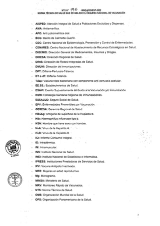1
IM: Intramuscular.
INS: Instituto Nacional de Salud.
INEI: Instituto Nacional de Estadística e Informática.
(PRESS: Instituciones Prestadoras de Servicios de Salud.
7
- ÁISPED: Atención Integral de Salud a Poblaciones Excluidas y Dispersas.
- AMA: Antiamarílica.
- APO: Anti poliomielítica oral.
- BCG: Bacilo de Calmette-Guerin.
- CDC: Centro Nacional de Epidemiología, Prevención y Control de Enfermedades.
- CENARES: Centro Nacional de Abastecimiento de Recursos Estratégicos en Salud.
- DIGEMID: Dirección General de Medicamentos, Insumes y Drogas.
- DIRESA: Dirección Regional de Salüd.-
- DIRIS: Dirección de Redes Intégradas de Salud.
- DMUNI: Dirección de Inmunizaciones.
- DPT: Difteria-Pertussis-Tétanos.
- DT o dT: Difteria-Tétanos.
- Tdap: Vacuna triple bacteriana con componente anti-pertussis acelular.
- ÉE.SS.: Establecimientos de Salud.
- ESAVI: Evento Supuestamente Atribuido a la Vacunación y/o Inmunización.
- ESRI: Estrategia Sanitaria Regional de Inmunizaciones.
- ESSALUD: Seguro Social de Salud.
- EPV: Enférmedades Prevenibles por Vacunación.
- GERESA: Gerencia Regional de Salud.
- HBsAg: Antígeno de superficie de la Hepatitis B.
1 Hib: Haemophilias influenzae tipo b.
- HSH: Hombre que tiene sexo con hombre.
- HvA: Virus de la Hepatitis A.
- HvB: Virus de la Hepatitis B.
- ÍGI: Informe Consumo integral.
- ID: Intradérmica.
QMS: Organización Mundial de la Salud.
OPS: Organización Panamericana de la Salud.
IPV: Vacuna Antipolio Inactivada.
MER: Mujeres en edad reproductiva.
Mg: Microgramo.
MINSA: Ministerio de Salud.
MRV: Monitoreo Rápido de Vacunados.
NTS: Norma Técnica de Salud.
NTSN° 19^ -MINS4/DGIESP-2022
NORMA TÉCNICA DE SALUD QUE ESTABLECE EL ESQUEMA NACIONAL DE VACUNACIÓN
 