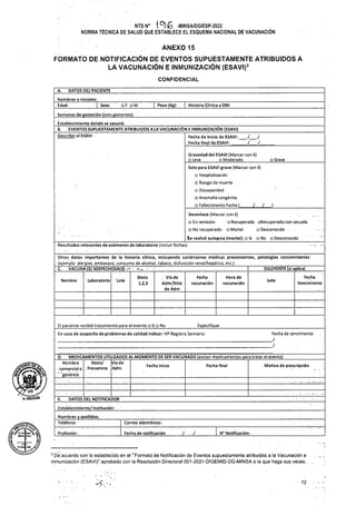 ANEXO 15
CONFIDENCIAL
DATOS DEL PACIENTE
A.
| Peso (Kg)~ | Historia Clínica y DNI:
Grave
L .)
No Desconocido
DILUYENTE (si aplica)
Laboratorio
Nombre Lote
Lote
Especifique:
D.
Motivo de prescripción
Fecha inicio Fecha final
DATOS DEL NOTIFICADOR
•E.
Establecimiento/ Institución:
Correo electrónico:
z
Fecha de notificación z N° Notificación:
Profesión:
■ 72
Dosis/
..frecuencia
Vía de
Adm.
Vía de
Adm/Sitio
de Adm
Gravedad del ESAVI (Marcar con X)
Leve Moderado
Fecha
vacunación
Hora de
vacunación
Fecha
Vencimiento
Dosis
1,2,3
Fecha de vencimiento
FORMATO DE NOTIFICACIÓN DE EVENTOS SUPUESTAMENTE ATRIBUIDOS A
LA VACUNACIÓN E INMUNIZACIÓN (ESAVI)3
MEDICAMENTOS UTILIZADOS AL MOMENTO DE SER VACUNADO (excluir medicamentos para tratar el evento)
Nombre
- comercial o
’ "genérico
Nombres o iniciales:_________ ■.________
Edad: | Sexo ' o F o M
Se realizó autopsia (mortal): □ Si
Resultados relevantes de exámenes de laboratorio (incluir fechas):
Nombres y apellidos:
Teléfono:
El paciente recibió tratamiento para el evento Si No
En caso de sospecha de problemas de calidad indicar: N® Registro Sanitario:
Fecha de inicio de ESAVI: ./ ./
Fecha final de ESAVI: ./ ./,
Semanas de gestación (solo gestantes):
Éstablecimiento donde se vacunó: . __________________________________________
B. EVENTOS SUPUESTAMENTE ATRIBUIDOS A LA VACUNACIÓN E INMUNIZACIÓN (ESAVI)
Describir el ESAVI
Solo para ESAVI grave (Marcar con X)
Hospitalización
Riesgo de muerte
Discapacidad
Anomalía congénita
Fallecimiento Fecha (.
Desenlace (Marcar con X) .. .
En remisión Recuperado aRecuperado con secuela
No recuperado Mortal o Desconocido • ■
vi5
ü?KiMl:c*a -x
NTS N° i6) lo -M1NSA/DGIESP-2022
NORMA TÉCNICA DE SALUD QUE ESTABLECE EL ESQUEMA NACIONAL DE VACUNACIÓN
Otros datos importantes de la historia clínica, incluyendo condiciones médicas preexistentes, patologías concomitantes
(ejemplo alergias, embarazo, consumo de alcohol, tabaco, disfunción renal/hepática, etc.)
C. VACUNA(S) SOSPECHOSA(S)-;> ~
[8. Mtfjwiilprwa
|-4- i
3 De acuerdo con lo establecido, en el "Formato de Notificación de Eventos supuestamente atribuidos a la Vacunación e
Inmunización (ESAVI)” aprobado con la Resolución Directoral 001-2021-DIGEMID-DG-MINSA o la que haga sus veces.. ,
7
mclgÚÍn
 