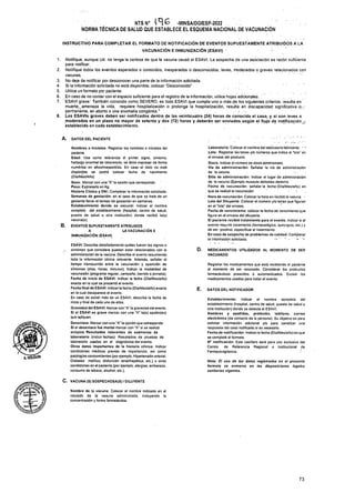 1.
2.
A. DATOS DEL PACIENTE
B.
D.
DATOS DEL NOTIFICADOR
C. VACUNA (S) SOSPECHOSA(S) IDILUYENTE
73
INSTRUCTIVO PARA COMPLETAR EL FORMATO DE NOTIFICACIÓN DE EVENTOS SUPUESTAMENTE ATRIBUIDOS A LA
VACUNACIÓN E INMUNIZACIÓN (ESAVI)
Registrar los medicamentos que está recibiendo el paciente
al momento de ser vacunado. Considerar los productos
farmacéuticos prescritos o automedicados. Excluir los
medicamentos usados para tratar el evento.
MEDICAMENTOS UTILIZADOS AL MOMENTO DE SER
VACUNADO
Nota: El uso de los datos registrados en el presente
formato se enmarca en las disposiciones legales
sanitarias vigentes.
Nombre de la vacuna: Colocar el nombre indicado en el
rotulado de la vacuna administrada, incluyendo la
concentración y forma farmacéutica.
3.
4.
5.
6. . r r
7. ESAVI grave: También conocido como SEVERO, es todo ESAVI que cumpla uno o más-.de. los siguientes criterios: resulta en
Notifique, aunque Ud. no tenga la certeza de que la vacuna causó el ESAVI. La sospecha de una asociación es razón suficiente
para notificar.
Notifique todos los eventos esperados o conocidos, inesperados o desconocidos, leves, moderados o graves relacionados con
vacunas.
No deje de notificar por desconocer una parte de la información solicitada.
Si la información solicitada no está disponible, colocar “Desconocido”.
Utilice un formato por paciente.
En caso de no contar con el espacio suficiente para el registro de la información, utilice hojas adicionales.
Nombres o iniciales: Registrar los nombres o iniciales del
paciente.
Edad: Use como referencia el primer signo, síntoma,
hallazgo anormal de laboratorio, se debe expresar de forma
numérica' en años/meses/días. En caso el dato no esté
disponible se podrá colocar fecha de nacimiento
(Día/Mes/Año)
Sexo: Marcar con una “X” la opción que corresponda
Peso: Expresarlo en Kg.
Historia Clínica y DNI: Completar la información solicitada.
Semanas de gestación: en el caso de que se trate de un
gestante llenar el tiempo de gestación en semanas.
Establecimiento* donde se vacunó: Indicar el nombre
completo del establecimiento (hospital, centro de salud,
puesto de salud u otra institución) donde recibió la(s)
vacuna(s).
EVENTOS SUPUESTAMENTE ATRIBUIDOS
LA VACUNACIÓN E
Laboratorio: Colocar el nombre del laboratorio-fabricante. " '
Lote: Registrar las letras y/o números que indica el “lote1’ en
el envase del producto.
Dosis: Indicar el número de dosis administrada.
Vía de administración: Señalar la vía de administración
de la vacuna. ■
Sitio de administración: Indicar el lugar de administración
de la vacuna (Ejemplo musculo deltoides derecho
Fecha de vacunación: señalar la fecha (Dia/Mes/año) en
que se realizó la vacunación . s .
Hora de vacunación: Colocar la hora en recibió la vacuna. -
Lote del Diluyente: Colocar el número y/o letras que figuran
en el “lote” del envase.
Fecha de vencimiento: colocar la fecha de vencimiento que
figura en el envase del diluyente.
El paciente recibió tratamiento para el evento. Indicar si el
evento requirió tratamiento (farmacológico, quirúrgico, etc.) y
de ser positivo, especificar el tratamiento.
En caso de sospecha de problemas de calidad: Completar
la información solicitada. .* * • . >
muerte,;amenaza la vida, requiere hospitalización o prolonga la hospitalización, resulta en .discapacidad significativa-O.-,-
permanente, en aborto o una anomalía congénita.1
8. Los ESAVIs graves deben ser notificados dentro de las veinticuatro (24) horas de conocido el caso, y si son leves o
moderados en un plazo no mayor de setenta y dos (72) horas y deberán ser enviados según el flujo de notificación.,',
establecido en cada establecimiento.
A
INMUNIZACIÓN (ESAVI)
ESAVI: Describa detalladamente'cuáles fueron los signos o
síntomas que considere puedan estar relacionados con la
administración de la vacuna. Describa el evento resumiendo
toda la información clínica relevante. Además, señalar el
tiempo transcurrido entre la vacunación y aparición de
síntomas (días, horas, minutos). Indicar la modalidad de
vacunación (programa regular, campaña, barrido o jornada).
Fecha de inicio de ESAVI: Indicar la fecha (Día/Mes/año)
exacta en la cual se presentó el evento.
Fecha final de ESAVI: Indicar la fecha (Día/Mes/año) exacta
en la cual desaparece el evento.
En caso de existir más de un ESAVI, describa la fecha de
inicio y final de cada uno de ellos.
Gravedad del ESAVI: Marcarcon “X" la gravedad del evento.
Si et ESAVI es grave marcar con una *X” la(s) opdón(es)
que apliquen.
Desenlace: Marcar con una “X* la opción que corresponda.
Si el desenlace fue mortal marcar con “X" si se realizó
autopsia. Resultados relevantes de exámenes de
laboratorio (incluir fechas): Resultados de pruebas de
laboratorio usadas en el diagnóstico del evento.
Otros datos Importantes de la historia clínica: Indicar
condiciones médicas previas de importancia, asi como
patologías concomitantes (por ejemplo, Hipertensión arterial,
Diabetes mellitus, disfunción renal/hepática, etc.) u otras
condiciones en el paciente (por ejemplo, alergias, embarazo,
consumo de tabaco, alcohol, etc.).
Establecimiento: Indicar el nombre completo del
establecimiento (hospital, centro de salud, puesto de salud u
otra institución) donde se detecta el ESAVI.
Nombres y apellidos, profesión, teléfono, correo
electrónico (de contacto de la persona): Su objetivo es para
solicitar información adicional y/o para canalizar una
respuesta del caso notificado si es necesario.
Fecha de notificación: Indicar la fecha (Dia/Mes/año) en que
se completó el formato.
N° notificación: Este casillero será para uso exclusivo del
Centro de Referencia Regional o Institucional de
Farmacovigilancia. • •
A-HOLGUlN
NTS N° -MINSA/DGIESP-2022 . .
NORMA TÉCNICA DE SALUD QUE ESTABLECE EL ESQUEMA NACIONAL DE VACUNACIÓN
 