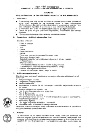 ANEXO 16
REQUISITOS PARA UN VACUNATORIO ADECUADO DE INMUNIZACIONES
1. Planta Física:
2.
Deberá de contar con:
3.
I
4. Personal
74
Los vacunatorios de las DIRIS/DIRESA/GERESA, deben contar con profesional de
enfermería y técnico de enfermería capacitado en vacunación segura. La vacunación está
a cargo del profesional de enfermería y en casos excepcionales por el técnico de enfermería
capacitado. De acuerdo a la cantidad de vacunas administradas deberá considerarse a los
• El Vacunatorio debe estar ubicado en un lugar accesible al usuario (de ser posible en el
primer nivel), separado de los ambientes donde se traten enfermedades
infectocontagiosas. De preferencia deberá considerarse un vacunatorio para niño y otro
para adultos (ello dependerá de la demanda en cada establecimiento de salud).
• El Vacunatorio debe contar con la señalización adecuada que diga “Vacunatorio”.
• Contar con punto de agua y lavadero independiente, adicionalmente con servicios
higiénicos.
• Contar con un ambiente de espera acorde al volumen de atención.
Equipamiento y Mobiliario básico del servicio:
NTS N° -MINSA/DGIESP-2022
NORMA TÉCNICA DE SALUD QUE ESTABLECE EL ESQUEMA NACIONAL DE VACUNACIÓN
• Coche de curación
® Escritorio.
o Sillas.
o Estante.
• Equipo de cómputo.
• Camilla.
• Termo porta vacunas, con paquetes fríos y data logger
• Dispensador de papel toalla.
• Cajas de bioseguñdad (contenedores para descarte de jeringas y agujas).
• Tachos de basura.
• Riñonera mediana.
• Tambores de torunda de algodón de acuerdo a uso y demanda.
• Kit de emergencia para casos de anafilaxia (adrenalina-jeringa).
• Formatos A de registro de vacunación.
• Carné de vacunación para menor y mayor de 5 años.
Ambiente para cadena de frío
El ambiente para cadena de frío debe contar con sistema eléctrico y cableado de internet
Contar con:
• Refrigerádora para vacunas
• Congeladora para paquetes frío
• Termo porta vacunas
• Paquetes fríos de Termos con una cantidad para 2 recambios, según número de termos
por modelo
• Mesa de preparación de paquetes fríos.
• Hoja-de control de registro diario de temperatura.
• Plan de Contingencia.
• Plan de mantenimiento preventivo.
• Cronograma de limpieza periódica de acuerdo a necesidad (equipos de cadena de frío).
• Reporte de registro de data Logger
• Termómetros digitales.
• Data logger (Registrador de datos de Temperatura).
•’ Sistema de alarma de temperatura y energía eléctrica.
; La cantidad de equipos de cadena de frío deberá estar acorde a la cantidad de vacunas que
son requeridas según población asignada.
' AÍHOlGUlN
- -.rl
 