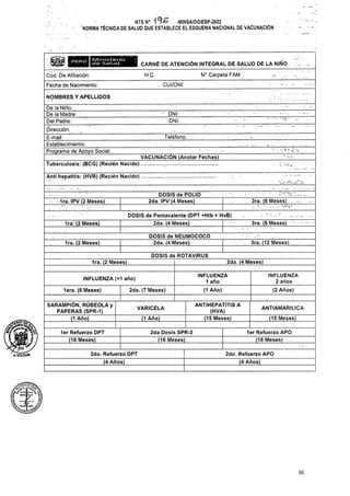 H.C
God. De Afiliación: ■'.s
CUI/DNI:
Fecha de Nacimiento:
NOMBRES Y APELLIDOS
Teléfono:
Anti hepatitis: (HVB) (Recién Nacido)
1ra. IPV (2 Meses)
i ■■ _ ’
3ra. (6 Meses) -
1ra. (2 Meses)
3ra. (12 Meses)
, 1ra. (2 Meses)
DOSIS de ROTAVIRUS
2da. (4 Meses)
1ra. (2 Meses)
INFLUENZA (<1 año)
2da. (7 Meses)
lera. (6 Meses)
ANTIAMARILICA
VARICELA
(15 Meses)
(1 Año)
95
PERÚ
1er Refuerzo DPT
(18 Meses)
2do. Refuerzo DPT
(4 Años)
2da Dosis SPR-2
(18 Meses)
INFLUENZA
1 año
(1 Año)
2do. Refuerzo APO
(4 Años)
1er Refuerzo APO
(18 Meses)
INFLUENZA
2 años
(2 Años)
DOSIS de Pentavalente (DPT +Hib + HvB)
2da. (4 Meses) |.
CARNÉ DE ATENCIÓN INTEGRAL DE SALUD DE LA NIÑO
N° Carpeta FAM:
SARAMPIÓN, RÚBEOLA y
PAPERAS (SPR-1)
(1 Año)
DOSIS de POLIO
2da. IPV (4 Meses)
DOSIS de NEUMOCOCO
2da. (4 Meses)
• DNI:
DNI:
ANTIHEPATITIS A
(HVA)
(15 Meses)
3ra. (6 Meses)
. ....
De la Niño:______
De la Madre: - ______
Del Padre:
Dirección:
E-mail: . ._______ ' .
.Establecimiento: . .
Programa de Apoyo Social:
VACUNACIÓN (Anotar Fechas)
Tuberculosis: (BCG) (Recién Nacido) .............................
IVl i Misterio
de Salucl
UcflF.4r.a% 'iv
IS HtfineUwa v
k. -yfc- |
Ktaorlíeí!*-»
NTSN° -MINSA/DGIESP-2022
NORMA TÉCNICA DE SALUD QUE ESTABLECE EL ESQUEMA NACIONAL DE VACUNACIÓN
'aholgÜÍn
 