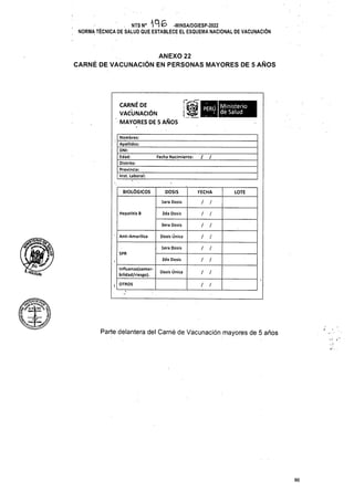 / /
Fecha Nacimiento:
BIOLÓGICOS DOSIS FECHA LOTE
/ /
lera Dosis
Hepatitis B 2da Dosis / /
/ /
3era Dosis
Dosis Única
Anti-Amarílica / /
/ /
lera Dosis
SPR
/
2da Dosis /
Dosis Única / /
OTROS / /
Parte delantera del Carné de Vacunación mayores de 5 años
96
ANEXO 22
CARNÉ DE VACUNACIÓN EN PERSONAS MAYORES DE 5 AÑOS
CARNÉ DE
VACUNACIÓN
MAYORES DE 5 AÑOS
lnfluenza(comor-
bilidad/riesgo).
[
Nombres:
Apellidos:
DNI:
Edad:______
Distrito:
Provincia:
Inst. Laboral:
. NTSN0 196 -MINSA/DGIESP-2022
i NORMA TÉCNICA DE SALUD QUE ESTABLECE EL ESQUEMA NACIONAL DE VACUNACIÓN
//
/Mi
dpoi'i Ministerio
perY: dé Salud
Í^LJc.Mtl'¿V
Mrtw|r-w«
„ -TÍ” |
 
