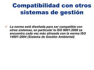 Compatibilidad con otros
      sistemas de gestión

 La norma está diseñada para ser compatible con
  otros sistemas, en particular la ISO 9001:2008 se
  encuentra cada vez más alineada con la norma ISO
  14001:2004 (Sistema de Gestión Ambiental)
 