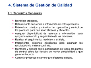4. Sistema de Gestión de Calidad
4.1 Requisitos Generales

    Identificar procesos.
    Determinar la secuencia e interacción de estos procesos.
    Determinar criterios y métodos de operación y control de
       los procesos para que sean eficaces y eficientes.
      Asegurar disponibilidad de recursos e información para
       apoyar la operación y seguimiento de los procesos.
      Realizar el seguimiento, medición y análisis.
      Implementar acciones necesarias para alcanzar los
       resultados y la mejora continua.
      Identificar y diseñar con la participación de todos, los puntos
       de control sobre los riesgos de mayor probabilidad o que
       generen impacto.
      Controlar procesos externos que afecten la calidad.
 