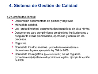 4. Sistema de Gestión de Calidad

4.2 Gestión documental
     Declaración documentada de política y objetivos
     Manual de calidad.
     Los procedimientos documentados requeridos en esta norma.
     Documentos para cumplimiento de objetivos institucionales y
      asegurar la eficaz planificación, operación y control de los
      procesos.
     Registros.
     Control de los documentos. (procedimiento) Ajustarse a
      disposiciones legales, ejemplo la ley 594 de 2000
    Control de los registros. (procedimiento) de los registros.
      (procedimiento) Ajustarse a disposiciones legales, ejemplo la ley 594
      de 2000
 