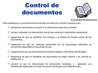 Control de
                     documentos
                                                                            4.2.3 Control de Documentos
Debe establecerse un procedimiento documentado que defina los controles necesarios para:

      aprobar los documentos en cuanto a su adecuación antes de su emisión,
      revisar y actualizar los documentos cuando sea necesario y aprobarlos nuevamente,
      asegurarse de que se identifican los cambios y el estado de revisión actual de los
        documentos,

      asegurarse de que las versiones pertinentes de los documentos aplicables se
        encuentran disponibles en los puntos de uso,

      asegurarse de que los documentos permanecen legibles y fácilmente identificables,
      asegurarse de que se identifican los documentos de origen externo y se controla su
        distribución, y

      prevenir el uso no intencionado de documentos obsoletos, y              aplicarles una
        identificación adecuada en el caso de que se mantengan por cualquier razón.
 