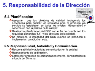 5. Responsabilidad de la Dirección
                                                            Objetivos de
                                                              Calidad
5.4 Planificación
   Asegurar     que los objetivos de calidad, incluyendo los
    necesarios para cumplir los requisitos para el producto y/o
    servicio se establecen en todos los niveles. Mensurables y
    coherentes con la política de la calidad.
   Realizar la planificación del SGC con el fin de cumplir con los
    requisitos generales(4.1) y los objetivos de la calidad.
   Se mantiene la integridad del SGC cuando se planifican e
    implementan cambios en este.

5.5 Responsabilidad, Autoridad y Comunicación.
   Responsabilidad y autoridad comunicadas en la entidad.
   Representante de la dirección.
   Establecer procesos de comunicación interna, considerando la
      eficacia del Sistema.
 