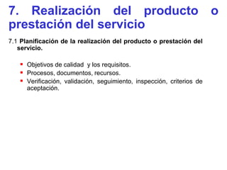 7. Realización del producto o
prestación del servicio
7.1 Planificación de la realización del producto o prestación del
   servicio.

    Objetivos de calidad y los requisitos.
    Procesos, documentos, recursos.
    Verificación, validación, seguimiento, inspección, criterios de
      aceptación.
 