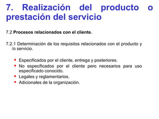 7. Realización del producto o
prestación del servicio
7.2 Procesos relacionados con el cliente.

7.2.1 Determinación de los requisitos relacionados con el producto y
   /o servicio.

    Especificados por el cliente, entrega y posteriores.
    No especificados por el cliente pero necesarios para uso
     especificado conocido.
    Legales y reglamentarios.
    Adicionales de la organización.
 
