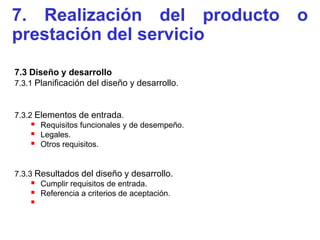 7. Realización del producto o
prestación del servicio
7.3 Diseño y desarrollo
7.3.1 Planificación del diseño y desarrollo.



7.3.2 Elementos de entrada.
      Requisitos funcionales y de desempeño.
      Legales.
      Otros requisitos.

7.3.3 Resultados del diseño y desarrollo.
      Cumplir requisitos de entrada.
      Referencia a criterios de aceptación.
    
 