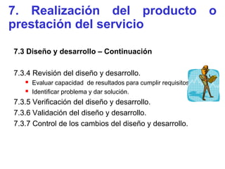 7. Realización del producto o
prestación del servicio

7.3 Diseño y desarrollo – Continuación

7.3.4 Revisión del diseño y desarrollo.
    Evaluar capacidad de resultados para cumplir requisitos.
    Identificar problema y dar solución.
7.3.5 Verificación del diseño y desarrollo.
7.3.6 Validación del diseño y desarrollo.
7.3.7 Control de los cambios del diseño y desarrollo.
 