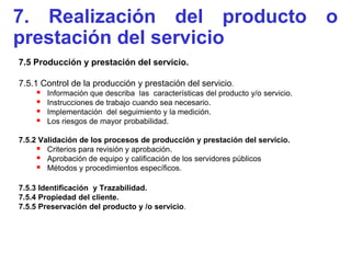 7. Realización del producto o
prestación del servicio
7.5 Producción y prestación del servicio.

7.5.1 Control de la producción y prestación del servicio.
       Información que describa las características del producto y/o servicio.
       Instrucciones de trabajo cuando sea necesario.
       Implementación del seguimiento y la medición.
       Los riesgos de mayor probabilidad.

7.5.2 Validación de los procesos de producción y prestación del servicio.
      Criterios para revisión y aprobación.
      Aprobación de equipo y calificación de los servidores públicos
      Métodos y procedimientos específicos.

7.5.3 Identificación y Trazabilidad.
7.5.4 Propiedad del cliente.
7.5.5 Preservación del producto y /o servicio.
 