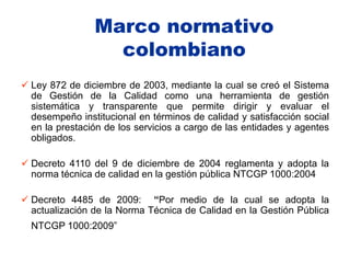 Marco normativo
                  colombiano
 Ley 872 de diciembre de 2003, mediante la cual se creó el Sistema
  de Gestión de la Calidad como una herramienta de gestión
  sistemática y transparente que permite dirigir y evaluar el
  desempeño institucional en términos de calidad y satisfacción social
  en la prestación de los servicios a cargo de las entidades y agentes
  obligados.

 Decreto 4110 del 9 de diciembre de 2004 reglamenta y adopta la
  norma técnica de calidad en la gestión pública NTCGP 1000:2004

 Decreto 4485 de 2009: “Por medio de la cual se adopta la
  actualización de la Norma Técnica de Calidad en la Gestión Pública
  NTCGP 1000:2009”
 