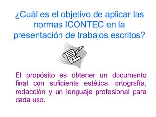 ¿Cuál es el objetivo de aplicar las
normas ICONTEC en la
presentación de trabajos escritos?
El propósito es obtener un documento
final con suficiente estética, ortografía,
redacción y un lenguaje profesional para
cada uso.
 