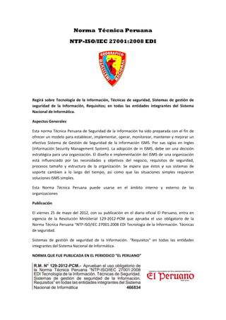  
 
 
 
 
Regir
segur
Nacio
Aspe
Esta 
ofrec
efect
(Infor
estra
está 
proce
sopo
soluc
Esta 
organ
Publi
El vie
vigen
Norm
de se
Sistem
integ
NORM
rá sobre Tec
ridad  de  la 
onal de Infor
ctos Genera
norma Técn
cer un mode
ivo  Sistema 
rmación Sec
tégica para 
influenciado
esos  tamaño
rte  cambien
ciones ISMS s
Norma  Té
nizaciones 
icación 
ernes 25 de 
ncia  de  la  R
ma Técnica P
eguridad.  
mas  de  ges
rantes del Si
MA QUE FUE
No
NTP
cnología  de 
Información
rmática. 
ales 
ica Peruana 
lo para esta
de  Gestión
curity Manag
una organiz
o  por  las  n
o  y  estructu
n  a  lo  largo
simples. 
cnica  Perua
mayo del 2
esolución  M
Peruana "NTP
tión  de  seg
istema Nacio
E PUBLICADA
orma T
P-ISO/IE
la Informac
n,  Requisito
de Segurida
blecer, imple
  de  Segurid
gement Syst
ación. El dis
necesidades 
ura  de  la  or
o  del  tiempo
ana  puede 
012, con su 
Ministerial  12
P‐ISO/IEC 27
guridad  de  l
onal de Infor
A EN EL PERI
écnica
EC 2700
ción, Técnica
os;  en  todas
ad de la Info
ementar, op
ad  de  la  Inf
em). La ado
seño e imple
y  objetivos
rganización. 
o,  así  como
usarse  en 
 publicación
29‐2012‐PCM
7001:2008 ED
a  Informaci
rmática.  
IODICO “EL P
a Perua
01:2008
as de seguri
s  las  entida
ormación ha
perar, monito
formación  IS
opción de in 
ementación d
s  del  negoc
Se  espera  q
o  que  las  s
el  ámbito 
n en el diario
M  que  apru
DI Tecnologí
ón.  “Requis
PERUANO”
ana
8 EDI
dad, Sistem
des  integra
 sido prepar
orear, mante
SMS.  Por  su
ISMS, debe
del ISMS de 
cio,  requisito
que  éstos  y
ituaciones  s
interno  y 
o oficial El P
eba  el  uso 
ía de la Infor
itos"  en  tod
mas de gestió
antes  del  Sis
rada con el 
ener y mejor
us  siglas  en 
e ser una de
una organiz
os  de  segu
y  sus  sistem
simples  requ
externo  d
Peruano, ent
obligatorio 
rmación. Té
das  las  enti
ón de 
stema 
fin de 
rar un  
Ingles 
ecisión 
zación 
ridad, 
as  de 
uieran 
de  las 
tra en 
de  la 
cnicas 
dades 
 