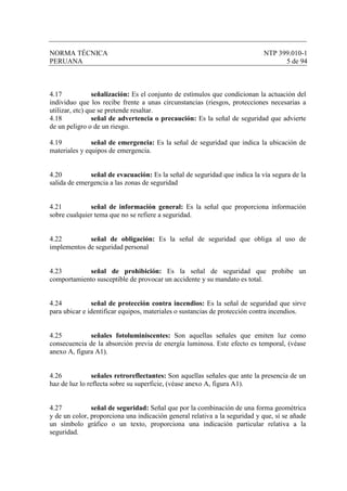 NORMA TÉCNICA NTP 399.010-1
PERUANA 5 de 94
4.17 señalización: Es el conjunto de estímulos que condicionan la actuación del
individuo que los recibe frente a unas circunstancias (riesgos, protecciones necesarias a
utilizar, etc) que se pretende resaltar.
4.18 señal de advertencia o precaución: Es la señal de seguridad que advierte
de un peligro o de un riesgo.
4.19 señal de emergencia: Es la señal de seguridad que indica la ubicación de
materiales y equipos de emergencia.
4.20 señal de evacuación: Es la señal de seguridad que indica la vía segura de la
salida de emergencia a las zonas de seguridad
4.21 señal de información general: Es la señal que proporciona información
sobre cualquier tema que no se refiere a seguridad.
4.22 señal de obligación: Es la señal de seguridad que obliga al uso de
implementos de seguridad personal
4.23 señal de prohibición: Es la señal de seguridad que prohibe un
comportamiento susceptible de provocar un accidente y su mandato es total.
4.24 señal de protección contra incendios: Es la señal de seguridad que sirve
para ubicar e identificar equipos, materiales o sustancias de protección contra incendios.
4.25 señales fotoluminiscentes: Son aquellas señales que emiten luz como
consecuencia de la absorción previa de energía luminosa. Este efecto es temporal, (véase
anexo A, figura A1).
4.26 señales retroreflectantes: Son aquellas señales que ante la presencia de un
haz de luz lo reflecta sobre su superficie, (véase anexo A, figura A1).
4.27 señal de seguridad: Señal que por la combinación de una forma geométrica
y de un color, proporciona una indicación general relativa a la seguridad y que, sí se añade
un símbolo gráfico o un texto, proporciona una indicación particular relativa a la
seguridad.
 